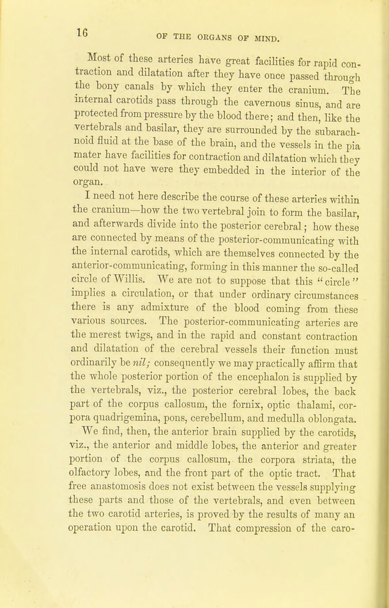 OF THE ORGANS OF MIND. Most of these arteries have great facilities for rapid eon- traction and dilatation after they have once passed through the bony canals by which they enter the cranium. The internal carotids pass through the cavernous sinus, and are protected from pressure by the blood there; and then, like the vertebrals and basilar, they are surrounded by the subarach- noid fluid at the base of the brain, and the vessels in the pia mater have facilities for contraction and dilatation which they could not have were they embedded in the interior of the organ. I need not here describe the course of these arteries within the cranium—how the two vertebral join to form the basilar, and afterwards divide into the posterior cerebral; how these are connected by means of the posterior-communicating with the internal carotids, which are themselves connected by the anterior-communicating, forming in this manner the so-called circle of Willis. We are not to suppose that this circle implies a circulation, or that under ordinary circumstances there is any admixture of the blood coming from these various sources. The posterior-communicating arteries are the merest twigs, and in the rapid and constant contraction and dilatation of the cerebral vessels their function must ordinarily be nil; consequently we may practically aiBrm that the whole posterior portion of the encephalon is supplied by the vertebrals, viz., the posterior cerebral lobes, the back part of the corpus callosum, the fornix, optic thalami, cor- pora quadrigemina, pons, cerebellum, and medulla oblongata. We find, then, the anterior brain supplied by the carotids, viz., the anterior and middle lobes, the anterior and greater portion of the corpus callosum, the corpora striata, the olfactory lobes, and the front part of the optic tract. That free anastomosis does not exist between the vessels sui)plying these parts and those of the vertebrals, and even between the two carotid arteries, is proved by the results of many an operation upon the carotid. That compression of the caro-
