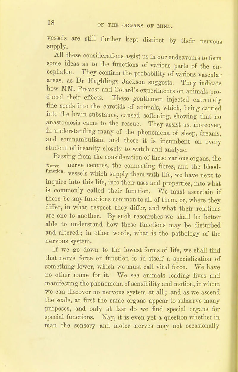 OF THE ORGANS OF MIND, vessels are still further kept distinct by their nervous supply. All these considerations assist us in our endeavours to form some ideas as to the functions of various parts of the en- cephalon. They confirm the probability of various vascular areas, as Dr Hughlings Jackson suggests. They indicate how MM. Prevost and Cotard's experiments on animals pro- duced their effects. These gentlemen injected extremely fine seeds into the carotids of animals, which, being carried into the brain substance, caused softening, showing that no anastomosis came to the rescue. They assist us, moreover, in understanding many of the phenomena of sleep, dreams, and somnambulism, and these it is incumbent on every student of insanity closely to watch and analyze. Passing from the consideration of these various organs, the Nerve nerve centres, the connecting fibres, and the blood- tunction. yggggis ^jjigh Supply them with life, we have next to inquire into this life, into their uses and properties, into what is commonly called their function. We must ascertain if there be any functions common to all of them, or, where they differ, in what respect they differ, and what their relations are one to another. By such researches we shall be better able to understand how these functions may be disturbed and altered; in other words, what is the pathology of the nervous system. If we go down to the lowest forms of life, we shall find that nerve force or function is in itself a specialization of something lower, which we must call vital force. We have no other name for it. We see animals leading lives and manifesting the phenomena of sensibility and motion, in whom we can discover no nervous system at all; and as we ascend the scale, at first the same organs appear to subserve many purposes, and only at last do we find special organs for special functions. Nay, it is even yet a question whether in man the sensory and motor nerves may not occasionally