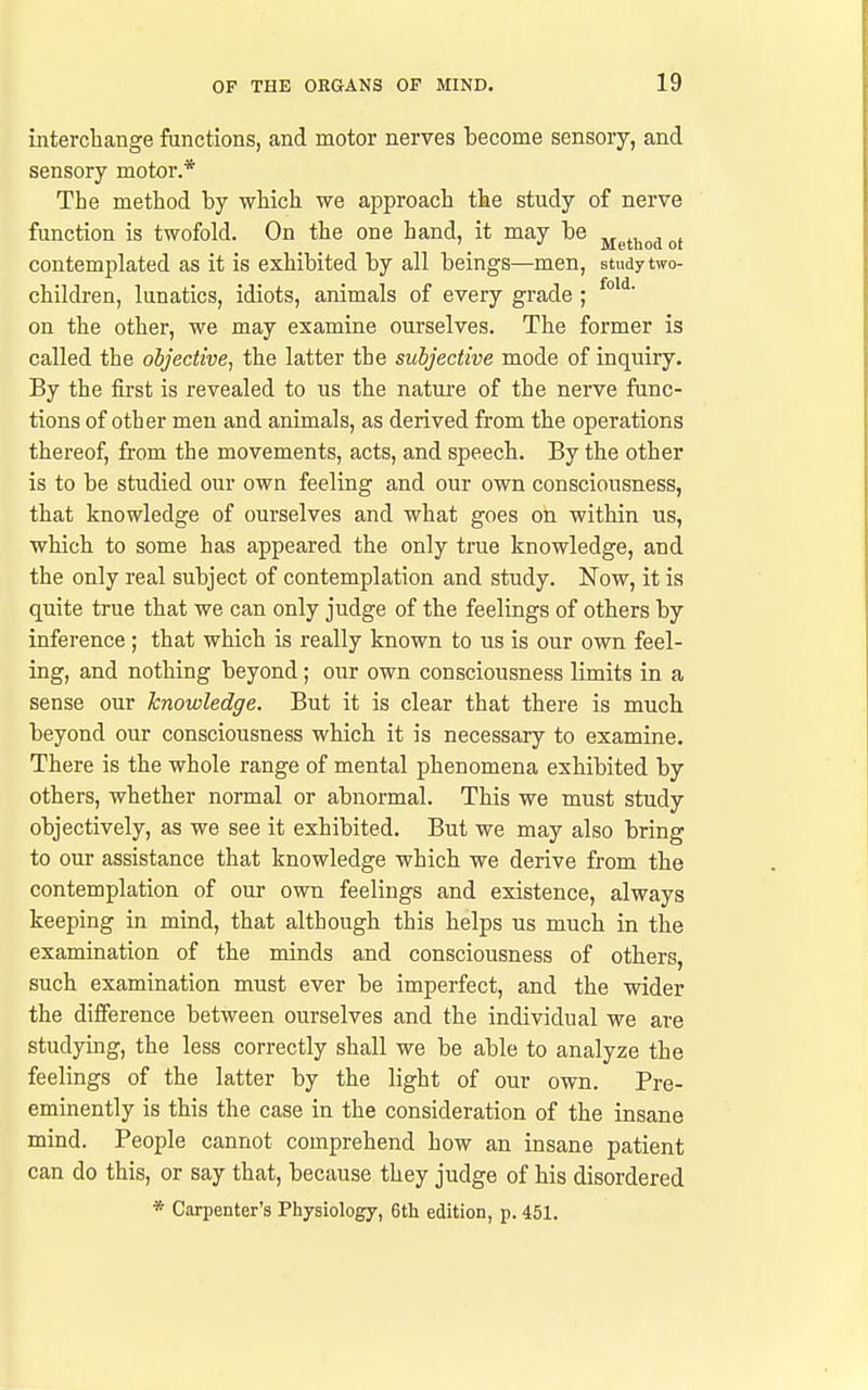 interchange functions, and motor nerves become sensory, and sensory motor.* The method by which we approach the study of nerve function is twofold. On the one hand, it may be ji^t^„^o( contemplated as it is exhibited by all beings—men, study two- children, lunatics, idiots, animals of every grade ; on the other, we may examine ourselves. The former is called the objective, the latter the subjective mode of inquiry. By the first is revealed to us the natui'e of the nerve func- tions of other men and animals, as derived from the operations thereof, from the movements, acts, and speech. By the other is to be studied our own feeling and our own consciousness, that knowledge of ourselves and what goes on within us, which to some has appeared the only true knowledge, and the only real subject of contemplation and study. Now, it is quite true that we can only judge of the feelings of others by inference ; that which is really known to us is our own feel- ing, and nothing beyond; our own consciousness limits in a sense our knowledge. But it is clear that there is much beyond our consciousness which it is necessary to examine. There is the whole range of mental phenomena exhibited by others, whether normal or abnormal. This we must study objectively, as we see it exhibited. But we may also bring to our assistance that knowledge which we derive from the contemplation of our own feelings and existence, always keeping in mind, that although this helps us much in the examination of the minds and consciousness of others, such examination must ever be imperfect, and the wider the difference between ourselves and the individual we are studymg, the less correctly shall we be able to analyze the feelings of the latter by the light of our own. Pre- eminently is this the case in the consideration of the insane mind. People cannot comprehend how an insane patient can do this, or say that, because they judge of his disordered * Carpenter's Physiology, 6tli edition, p. 451.