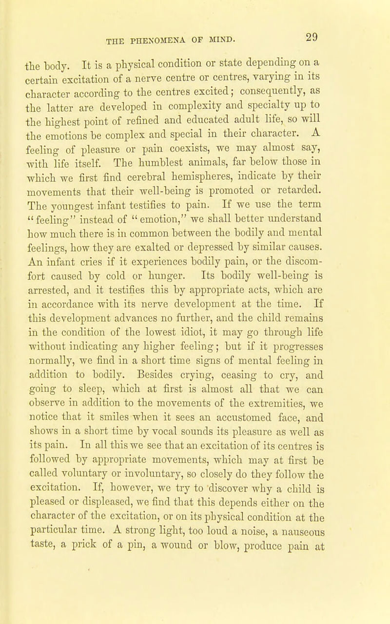 tte laody. It is a physical condition or state depending on a certain excitation of a nerve centre or centres, varying in its character according to the centres excited; consequently, as the latter are developed in complexity and specialty up to the highest pomt of refined and educated adult life, so will the emotions be complex and special in their character. A feeling of pleasure or pain coexists, we may almost say, with life itself. The humblest animals, far below those in which we first find cerebral hemispheres, indicate by their movements that their well-being is promoted or retarded. The youngest infant testifies to pain. If we use the term feeling instead of emotion, we shall better understand how much there is in common between the bodily and mental feelings, how they are exalted or depressed by similar causes. An infant cries if it experiences bodily pain, or the discom- fort caused by cold or hunger. Its bodily well-being is arrested, and it testifies this by appropriate acts, which are in accordance with its nerve development at the time. If this development advances no further, and the child remains in the condition of the lowest idiot, it may go through life without indicating any higher feeling; but if it progresses normally, we find in a short time signs of mental feeling in addition to bodily. Besides crying, ceasing to cry, and going to sleep, which at first is almost all that we can observe in addition to the movements of the extremities, we notice that it smiles when it sees an accustomed face, and shows in a short time by vocal sounds its pleasure as well as its pain. In all this we see that an excitation of its centres is followed by appropriate movements, which may at first be called voluntary or involuntary, so closely do they follow the excitation. If, however, we try to discover why a child is pleased or displeased, we find that this depends either on the character of the excitation, or on its physical condition at the particular time. A strong light, too loud a noise, a nauseous taste, a prick of a pin, a wound or blow, produce pain at