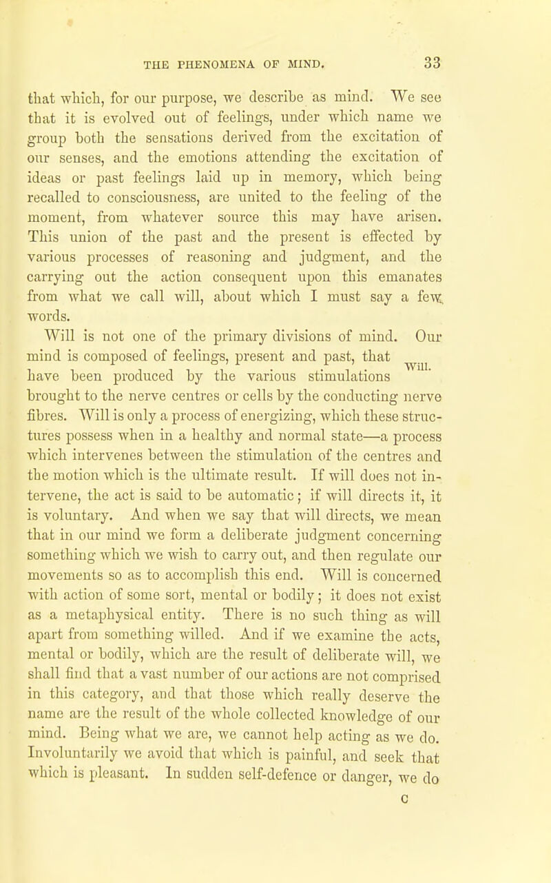 that which, for our purpose, we describe as mind. We see that it is evolved out of feelings, under which name we group both the sensations derived from the excitation of our senses, and the emotions attending the excitation of ideas or past feelings laid up in memory, which being recalled to consciousness, are united to the feeling of the moment, from whatever source this may have arisen. This union of the past and the present is effected by various processes of reasoning and judgment, and the carrying out the action consequent upon this emanates from what we call will, about which I must say a fe\?, words. Will is not one of the primary divisions of mind. Our mind is composed of feelings, present and past, that have been produced by the various stimulations brought to the nerve centres or cells by the conducting nerve fibres. Will is only a process of energizing, which these struc- tures possess when in a healthy and normal state—a process which intervenes between the stimulation of the centres and the motion which is the ultimate result. If will does not in- tervene, the act is said to be automatic ; if will directs it, it is voluntary. And when we say that will directs, we mean that in our mind we form a deliberate judgment concerning something which we wish to carry out, and then regulate our movements so as to accomplish this end. Will is concerned with action of some sort, mental or bodily; it does not exist as a metaphysical entity. There is no such thing as will apart from something willed. And if we examine the acts, mental or bodily, which are the result of deliberate will, we shall find that a vast number of our actions are not comprised in this category, and that those which really deserve the name are the result of the whole collected knowledge of our mind. Being what we are, we cannot help acting as we do. Involuntarily we avoid that which is painful, and seek that which is pleasant. In sudden self-defence or danger, we do c