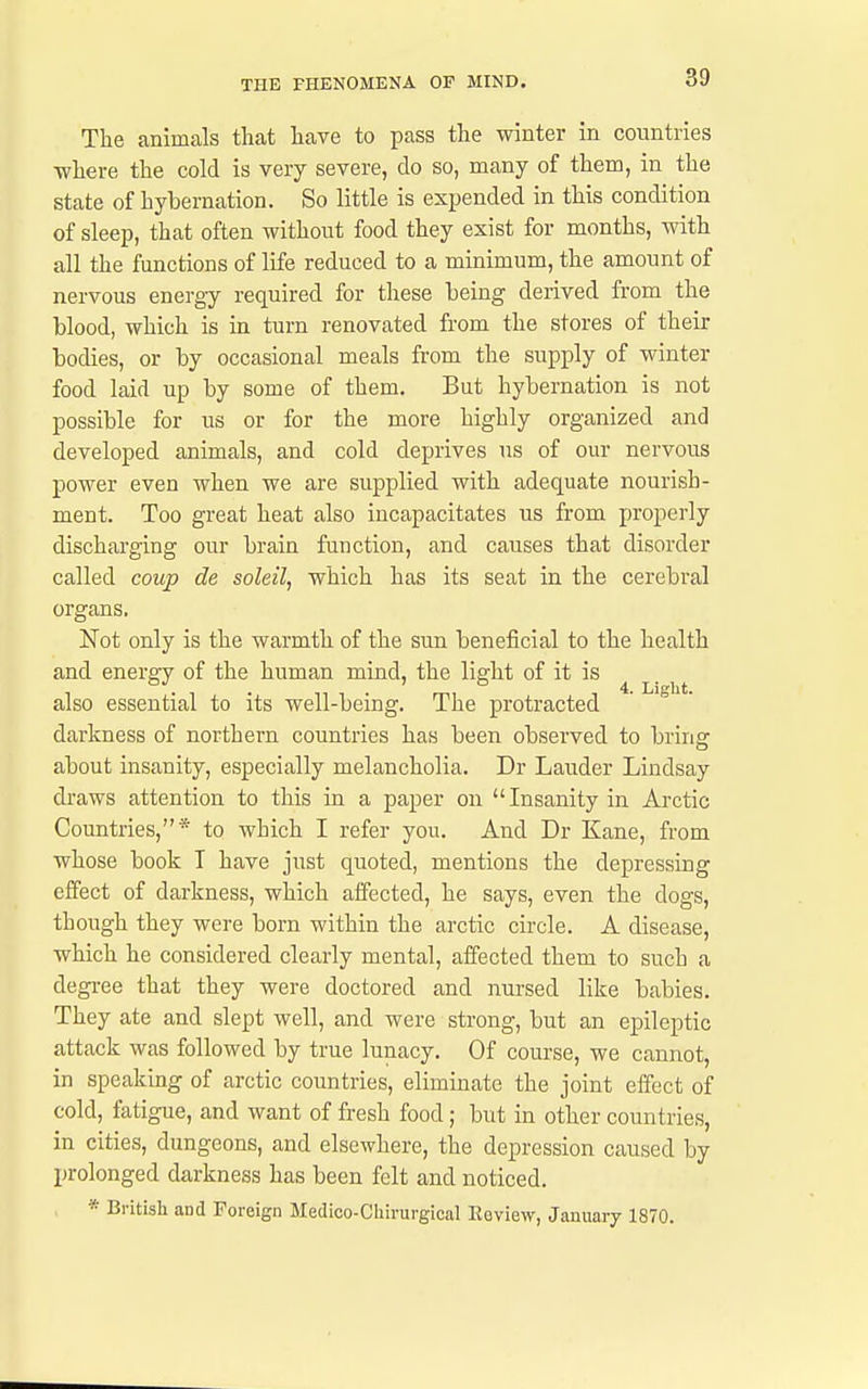 The animals that have to pass the winter in countries ■where the cold is very severe, do so, many of them, in the state of hybernation. So little is expended in this condition of sleep, that often without food they exist for months, with all the functions of life reduced to a minimum, the amount of nervous energy required for these being derived from the blood, which is in turn renovated from the stores of their bodies, or by occasional meals from the supply of winter food laid up by some of them. But hybernation is not possible for us or for the more highly organized and developed animals, and cold deprives us of our nervous power even when we are supplied with adequate nourish- ment. Too great heat also incapacitates us from properly discharging our brain function, and causes that disorder called coup de soleil, which has its seat in the cerebral organs. Not only is the warmth of the sun beneficial to the health and energy of the human mind, the light of it is ^ also essential to its well-being. The protracted darkness of northern countries has been observed to bring about insanity, especially melancholia. Dr Lauder Lindsay draws attention to this in a paper on Insanity in Arctic Countries,* to which I refer you. And Dr Kane, from whose book T have just quoted, mentions the depressing effect of darkness, which affected, he says, even the dogs, though they were born within the arctic circle. A disease, which he considered clearly mental, affected them to such a degree that they were doctored and nursed like babies. They ate and slept well, and were strong, but an epileptic attack was followed by true lunacy. Of course, we cannot, in speaking of arctic countries, eliminate the joint effect of cold, fatigue, and want of fresh food; but in other countries, in cities, dungeons, and elsewhere, the depression caused by prolonged darkness has been felt and noticed. * British and Foreign Medico-Cliirurgical Eoview, January 1870.