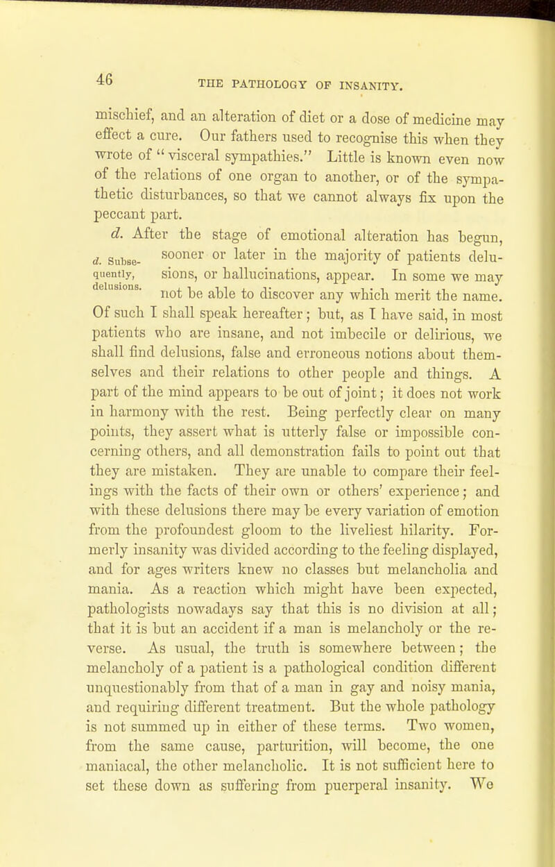 mischief, and an alteration of diet or a dose of medicine may effect a cure. Our fathers used to recognise this when they wrote of  visceral sympathies. Little is known even now of the relations of one organ to another, or of the symjoa- thetic disturbances, so that we cannot always fix upon the peccant part. d. After the stage of emotional alteration has begun, d. subse- sooner or later in the majority of patients delu- quentiy, sious, or hallucinations, appear. In some we may not be able to discover any which merit the name. Of such I shall speak hereafter ; but, as I have said, in most patients who are insane, and not imbecile or delii-ious, we shall find delusions, false and erroneous notions about them- selves and their relations to other people and things. A part of the mind appears to be out of joint; it does not work in harmony with the rest. Being perfectly clear on many points, they assert what is utterly false or impossible con- cerning others, and all demonstration fails to point out that they are mistaken. They are unable to compare their feel- ings with the facts of their own or others' experience; and with these delusions there may be every variation of emotion from the profoundest gloom to the liveliest hilarity. For- merly insanity was divided according to the feeling displayed, and for ages writers knew no classes but melancholia and mania. As a reaction which might have been expected, pathologists nowadays say that this is no division at all ; that it is but an accident if a man is melancholy or the re- verse. As usual, the truth is somewhere between; the melancholy of a patient is a pathological condition different unquestionably from that of a man in gay and noisy mania, and requiring different treatment. But the whole pathology is not summed up in either of these terms. Two women, from the same cause, parturition, will become, the one maniacal, the other melancholic. It is not sufficient here to set these down as suffering from puerperal insanity. We