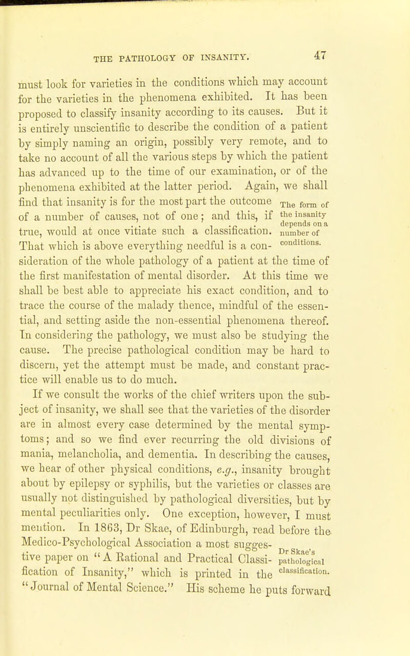 must look for varieties in the conditions wiiich may account for the varieties in the phenomena exhibited. It has been l^roposed to classify insanity according to its causes. But it is entirely unscientific to describe the condition of a patient by simply naming an origin, possibly very remote, and to take no account of all the various steps by which the patient has advanced up to the time of our examination, or of the phenomena exhibited at the latter period. Again, we shall find that insanity is for the most part the outcome r^jjg ^( of a number of causes, not of one; and this, if ^^<^ insanity , . „ . depends on a true, would at once vitiate such a classmcatioD. number of That which is above everything needful is a con- conditions, sideration of the whole pathology of a patient at the time of the first manifestation of mental disorder. At this time we shall be best able to appreciate his exact condition, and to trace the course of the malady thence, mindful of the essen- tial, and setting aside the non-essential phenomena thereof. In considering the pathology, we must also be studying the cause. The precise pathological condition may be hard to discern, yet the attempt must be made, and constant prac- tice will enable us to do much. If we consult the works of the chief writers upon the sub- ject of insanity, we shall see that the varieties of the disorder are in almost every case determined by the mental symp- toms; and so we find ever recurring the old divisions of mania, melancholia, and dementia. In describing the causes, we hear of other physical conditions, e.g., insanity brought about by epilepsy or syphilis, but the varieties or classes are usually not distinguished by pathological diversities, but by mental peculiarities only. One exception, however, I must mention. In 1863, Dr Skae, of Edinburgh, read before the. Medico-Psychological Association a most sugges- tive paper on  A Eational and Practical Classi- pati^oiogLi fication of Insanity, which is printed in the <='''^sifi'=''on. Journal of Mental Science. His scheme he puts forward