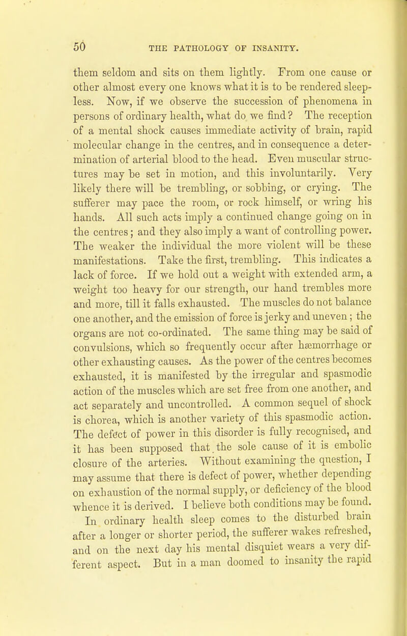 them seldom and sits on them lightly. From one cause or other almost every one knows what it is to he rendered sleep- less. Now, if we ohserve the succession of phenomena in persons of ordinary health, what do we find ? The reception of a mental shock causes immediate activity of hrain, rapid molecular change in the centres, and in consequence a deter- mination of arterial blood to the head. Even muscular struc- tures may he set in motion, and this involuntarily. Very likely there will he trembling, or sobbing, or crying. The sufferer may pace the room, or rock himself, or wring his hands. All such acts imply a continued change going on in the centres; and they also imply a want of controlling power. The weaker the individual the more violent will be these manifestations. Take the first, trembling. This indicates a lack of force. If we hold out a weight with extended arm, a weight too heavy for our strength, our hand trembles more and more, till it falls exhausted. The muscles do not balance one another, and the emission of force is jerky and uneven; the organs are not co-ordinated. The same thing may be said of convulsions, which so frequently occur after hasmorrhage or other exhausting causes. As the power of the centres becomes exhausted, it is manifested by the ii-regular and spasmodic action of the muscles which are set free from one another, and act separately and uncontrolled. A common sequel of shock is chorea, which is another variety of this spasmodic action. The defect of power in this disorder is fully recognised, and it has been supposed that.the sole cause of it is embolic closure of the arteries. Without examining the question, T may assume that there is defect of power, whether depending on exhaustion of the normal supply, or deficiency of the blood whence it is derived. I believe both conditions may be found. In ordinary health sleep comes to the disturbed brain after a longer or shorter period, the sufferer wakes refreshed, and on the next day his mental disquiet wears a very dif- ferent aspect. But in a man doomed to insanity the rapid