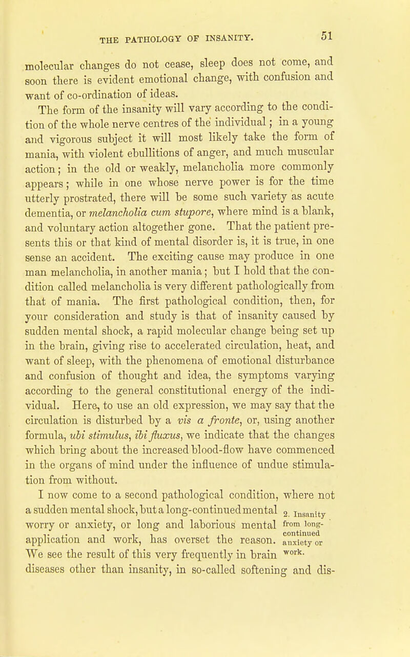 molecular changes do not cease, sleep does not come, and soon there is evident emotional change, with confusion and want of co-ordination of ideas. The form of the insanity will vary according to the condi- tion of the whole nerve centres of the individual; in a young and vigorous subject it will most likely take the form of mania, with violent ehullitions of anger, and much muscular action; in the old or weakly, melancholia more commonly appears; while in one whose nerve power is for the time utterly prostrated, there will be some such variety as acute dementia, or melancholia cum stupore, where mind is a blank, and voluntary action altogether gone. That the patient pre- sents this or that kind of mental disorder is, it is true, in one sense an accident. The exciting cause may produce in one man melancholia, in another mania; but I hold that the con- dition called melancholia is very different pathologically from that of mania. The first pathological condition, then, for your consideration and study is that of insanity caused by sudden mental shock, a rapid molecular change being set up in the brain, giving rise to accelerated circulation, heat, and want of sleep, with the phenomena of emotional disturbance and confusion of thought and idea, the symptoms varying according to the general constitutional energy of the indi- vidual. Here, to use an old expression, we may say that the circulation is disturbed by a vis a fronte, or, using another formula, ubi stimulus, ihifluxus, we indicate that the changes which bring about the increased blood-flow have commenced in the organs of mind under the influence of undue stimula- tion from without. I now come to a second pathological condition, where not a sudden mental shock, but a long-continued mental 2 insnnity worry or anxiety, or long and laborious mental from long- application and work, has overset the reason, anxiety or We see the result of this very frequently in brain diseases other than insanity, in so-called softening and dis-