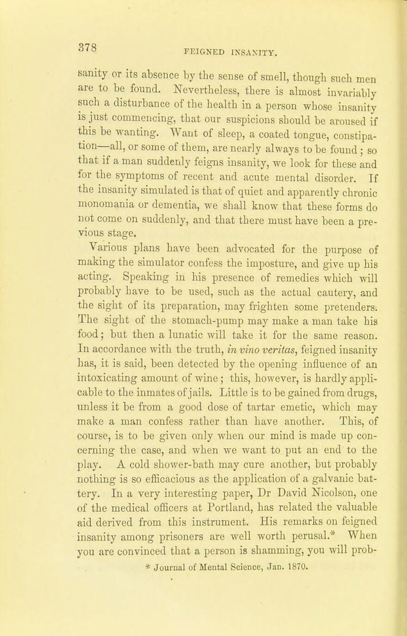 FEIGNED INSANITY. sanity or its absence by the sense of smell, thongb snob men are to be fonnd. Nevertbeless, tbere is almost invariably such a disturbance of the health in a person whose insanity is just commencing, that our suspicions should be aroused if this be wanting. Want of sleep, a coated tongue, constipa- tion—all, or some of them, are nearly always to be found ; so that if a man suddenly feigns insanity, we look for these and for the symptoms of recent and acute mental disorder. If the insanity simulated is that of quiet and apparently chronic monomania or dementia, we shall know that these forms do not come on suddenly, and that there must have been a pre- vious stage. Various plans have been advocated for the purpose of making the simulator confess the imposture, and give up his acting. Speaking in his presence of remedies which will probably have to be used, such as the actual cautery, and the sight of its preparation, may frighten some pretenders. The sight of the stomach-pump may make a man take his food; but then a lunatic will take it for the same reason. In accordance with the truth, in vino Veritas, feigned insanity has, it is said, been detected by the opening influence of an intoxicating amount of wine ; this, however, is hardly appli- cable to the inmates of jails. Little is to be gained from drugs, unless it be from a good dose of tartar emetic, which may make a man confess rather than have another. This, of course, is to be given only when our mind is made up con- cerning the case, and when we want to put an end to the play. A cold shower-bath may cure another, but probably nothing is so efficacious as the application of a galvanic bat- tery. In a very interesting paper, Dr David Nicolson, one of the medical officers at Portland, has related the valuable aid derived from this instrument. His remarks on feigned insanity among prisoners are well worth perusal.* When you are convinced that a person is shamming, you will prob- * Journal of Mental Science, Jan. 1870.