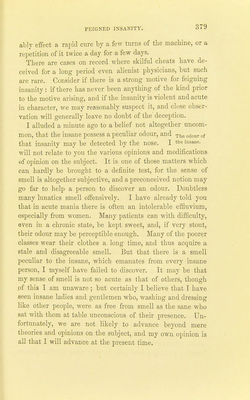 ably effect a rapid cure by a few turns of the machine, or a repetition of it twice a day for a few days. There are cases on record where skilful cheats have de- ceived for a long period even alienist physicians, but such are rare. Consider if there is a strong motive for feigning insanity: if there has never been anything of the kind prior to the motive arising, and if the insanity is violent and acute in character, we may reasonably suspect it, and close obser- vation will generally leave no doubt of the deception. I alluded a minute ago to a belief not altogether uncom- mon, that the insane possess a peculiar odour, and rpjj^ ^^^^j. that insanity may be detected by the nose. I ^s*^- will not relate to you the various opinions and modifications of opinion on the subject. It is one of those matters which can hardly be brought to a definite test, for the sense of smell is altogether subjective, and a preconceived notion may go far to help a person to discover an odour. Doubtless many lunatics smell offensively. I have already told you that in acute mania there is often an intolerable effluvium, especially from women. Many patients can with difficulty, even in a chronic state, be kept sweet, and, if very stout, their odour may be perceptible enough. Many of the poorer classes wear their clothes a long time, and thus acquire a stale and disagreeable smell. But that there is a smell peculiar to the insane, which emanates from every insane person, I myself have failed to discover. It may be that my sense of smell is not so acute as that of others, though .of this I am unaware ; but certainly I believe that T have seen insane ladies and gentlemen who, washing and dressing like other people, were as free from smell as the sane who sat with them at table unconscious of their presence. Un- fortunately, we are not likely to advance beyond mere theories and opinions on the subject, and my own opinion is all that I will advance at the present time.