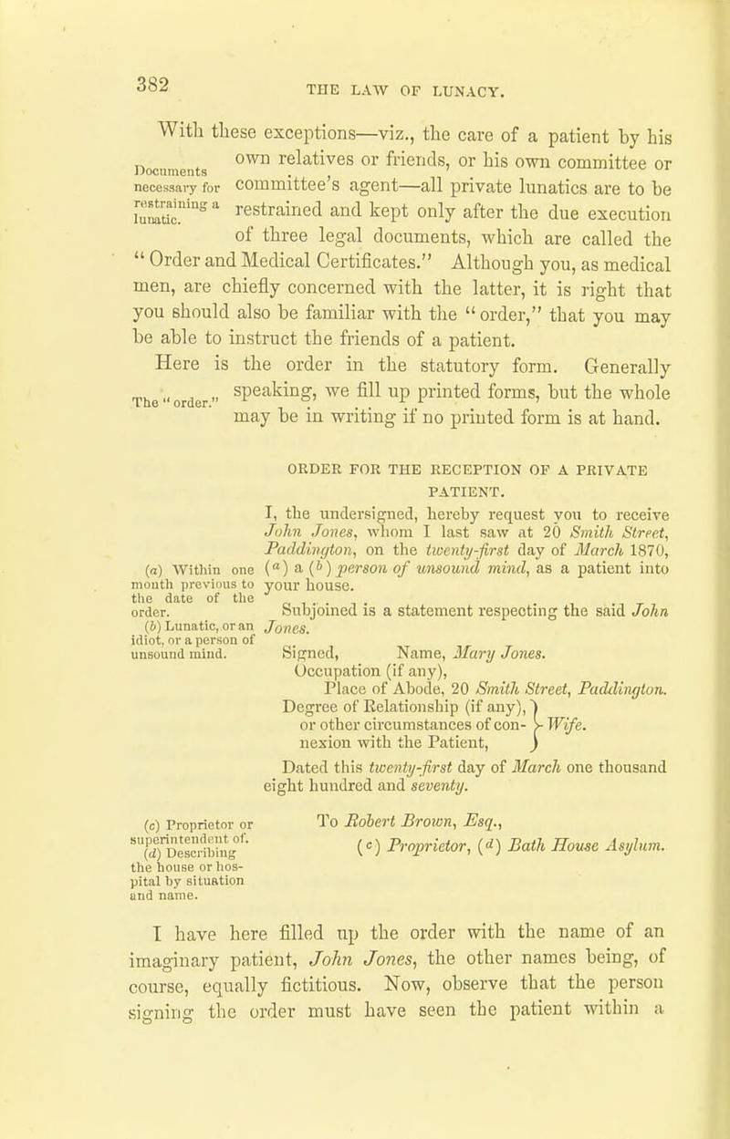 With these exceptions—viz., the care of a patient by his Documents relatives or friends, or his own committee or necessary for Committee's agent—all private lunatics are to be [umtic!^  restrained and kept only after the due execution of three legal documents, which are called the  Order and Medical Certificates. Although you, as medical men, are chiefly concerned with the latter, it is right that you should also be familiar with the  order, that you may be able to instruct the friends of a patient. Here is the order in the statutory form. Generally The  order ^P^'^^^'^^' ^^^P printed forms, but the whole may be in writing if no printed form is at hand. ORDER FOR THE RECEPTION OF A PRIVATE PATIENT. I, the undersigned, hereby request you to receive John Jones, wliom I last saw at 20 Smith Street, Paddington, on the twenty-first day of March 1870, (a) Within one () a {b) person of unsound mind, as a patient into mouth previous to your house. the date of the order. Subjoined is a statement respecting the said John (i) Lunatic, or an Jones. idiot, or a person of unsound miud. Signed, Name, Mary Jones. Occupation (if any). Place of Abode, 20 Smith Street, Paddington. Degree of Relationship (if any), 1 or other circumstances of con- y Wife. nexion with the Patient, } Dated this twenty-first day of March one thousand eight hundred and seventy. (c) Proprietor or To Bohert Brown, Esq., ^TDescrihlng''- (0 Proprietor, (1) Bath Home Asylum. the house or hos- pital by situation and name. T have here filled up the order with the name of an imaginary patient, John Jones, the other names being, of course, equally fictitious. Now, observe that the person signing the order must have seen the patient within a