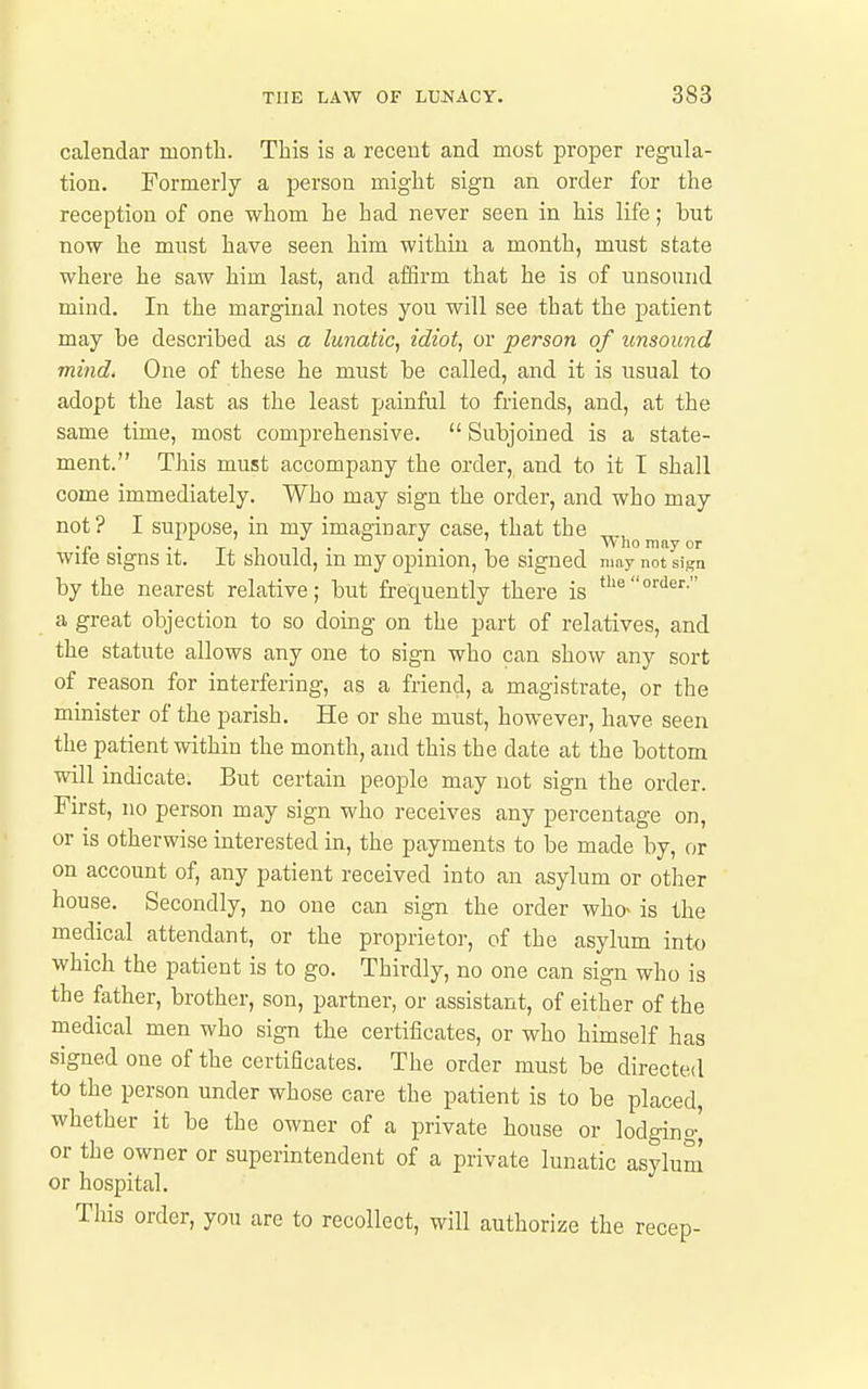 calendar month. This is a recent and most proper regula- tion. Formerly a person might sign an order for the reception of one whom he had never seen in his life; but now he must have seen him within a month, must state where he saw him last, and affirm that he is of unsound mind. In the marginal notes you will see that the patient may be described as a lunatic^ idiot, or person of unsound mind. One of these he must be called, and it is usual to adopt the last as the least painful to friends, and, at the same time, most comprehensive.  Subjoined is a state- ment. This must accompany the order, and to it I shall come immediately. Who may sign the order, and who may not? I suppose, in my imaginary case, that the •f • •: Tx 1 n • • • • ■, Who may or wite signs it. it should, m my opinion, be signed may not sign by the nearest relative; but frequently there is '''i'^''- a great objection to so domg on the part of relatives, and the statute allows any one to sign who can show any sort of reason for interfering, as a friend, a magistrate, or the minister of the parish. He or she must, however, have seen the patient within the month, and this the date at the bottom will indicate. But certain people may not sign the order. First, no person may sign who receives any percentage on, or is otherwise interested in, the payments to be made by, or on account of, any patient received into an asylum or other house. Secondly, no one can sign the order who- is the medical attendant, or the proprietor, of the asylum into which the patient is to go. Thirdly, no one can sign who is the father, brother, son, partner, or assistant, of either of the medical men who sign the certificates, or who himself has signed one of the certificates. The order must be directed to the person under whose care the patient is to be placed, whether it be the owner of a private house or lodging^ or the owner or superintendent of a private lunatic asylum or hospital. This order, you are to recollect, will authorize the recep-