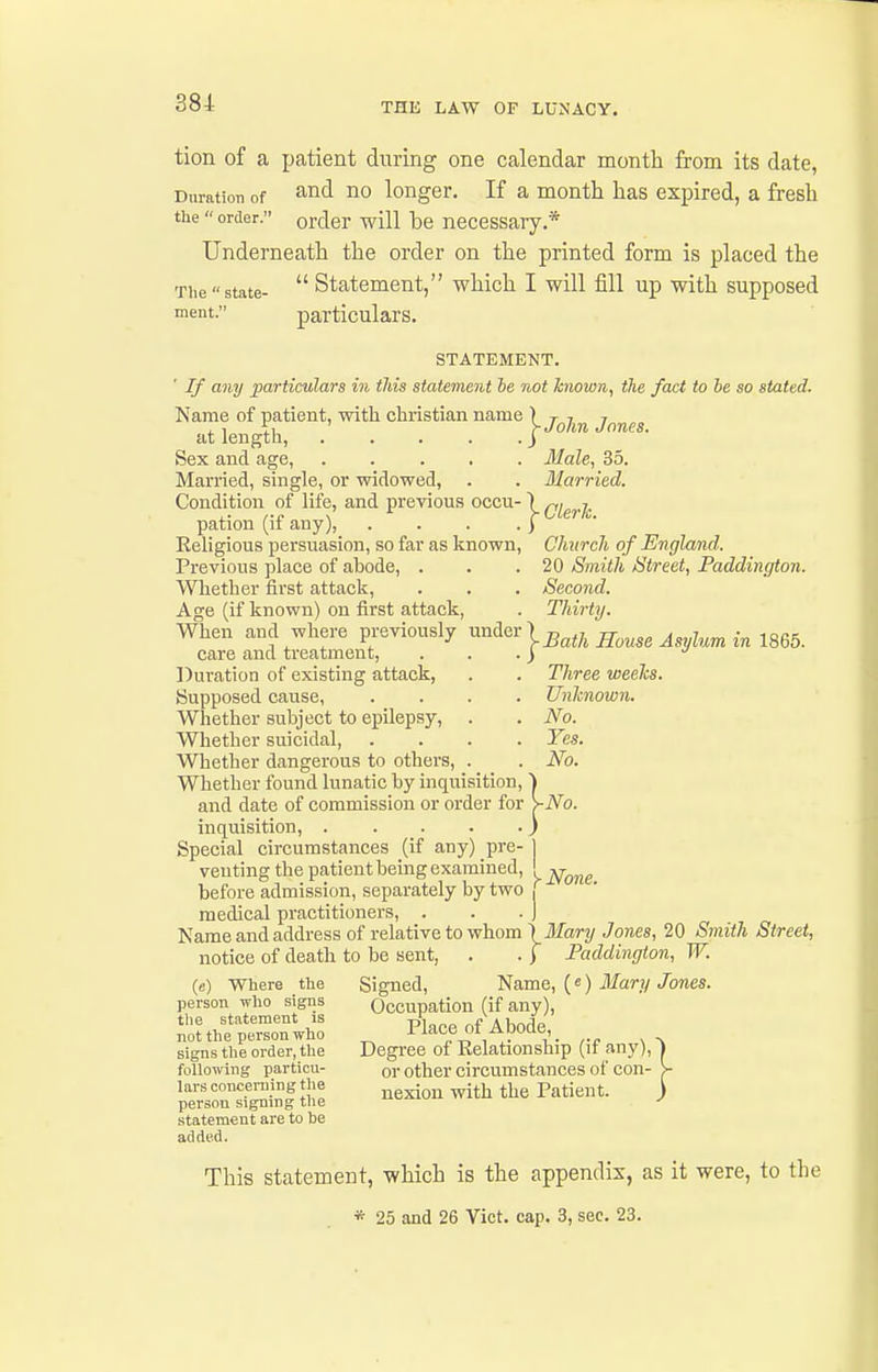 tion of a patient during one calendar month from its date, Duration of ^^^1 no longer. If a month has expired, a fresh the order. order will be necessary.* Underneath the order on the printed form is placed the  Statement, which I will fill up with supposed The  state- ment. particulars. STATEMENT. ' If any particulars m this statement he not hiown, the fact to he so stated. Name of patient, with christian name ' at length, Sex and age, Married, single, or widowed, Condition of life, and previous occu- pation (if any), Eeligious persuasion, so far as known, Previous place of ahode, . Whether first attack. Age (if known) on first attack, When and where previously under ^ care and treatment, Duration of existing attack, Supposed cause, Whether subject to epilepsy. Whether suicidal, Whether dangerous to others. Whether found lunatic by inqixisition, and date of commission or order for >-No. inquisition, ) Special circumstances (if any) pre- j venting the patient bemg examined, ! ^^^^ before admission, separately by two j medical practitioners, . . . J Name and address of relative to whom \Mary Jones, 20 Smith Street, notice of death to be sent, . . ) Faddingion, W. Signed, Name, («) Mary Jones. Occupation (if any). Place of Abode, Degree of Relationship (if any),' or other circumstances of con- nexion with the Patient. - John Jones. Male, 35. Slurried. -Cleric. Church of England. 20 Smith Street, Paddington. Second. Thirty. ^Bath House Asylum in 1865. Three weelcs. Unknown. No. Yes. No. (e) Where the person who signs the statement is not the person who signs the order, the following particu- lars concerning the person signing the statement are to be added. This statement, which is the appendix, as it were, to the * 25 and 26 Vict. cap. 3, sec. 23.