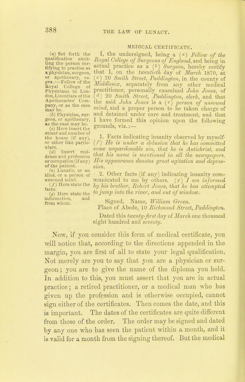 THE LAW OF LUNACY. MEDICAL CERTIFICATE. (a) Set forth the I, the undersigned, being a (a) Fellow of the tifying to practise as practice as a (i) Surgeon, hereby certify aphysician, surgeon, that I, on the twerdiHh day of March 1870, at or apothecary, ex. (c) 20 Smith Street, Paddiiiqton, in the county of Cyar CoUege of ^iiddlesex, separately from any other medical Pliysicians in Lon- practitioner, personally examined John Jones, of don,Licentiateofthe ('^) 20 Smith Street, Paddinqton, clerk, and that Inl'^^^'Tl'^H „^T ^^^ ^aid John Jones is a (e) person of unsound pany, or as tlie case - yj ^, f •' ^ may be. mind, wcvx a proper person to be taken charge of (6) Physician, sur- and detained under care and treatment, and that geon, or apothecary, I have formed this opinion upon the foUowins as the case may be. p.,.o,]r,flR vi? • (c) Here inserttlie SlO^^, VIZ..— street and number of i i-i . • t ,. the house (if any), 1- acts indicating insanity observed by myself- nr other like partic- (/) He is under a delusion that he has committed '?^s' T 1. ■ some unpardonable sin, that he is Antichrist, and (a) Insert resi- j? . ? ■ • .. , . 7, , ' denco and profession name IS mentioned m all the newspapers. or occupation (if any) Sis appearance denotes great agitation and depres- of the patient. sion. f«) Lunatic, or an  _ r ^ rr s • t idiot, or a person of ^- Utlier tacts (it any) indicating insanity com- unsnund mind. muiiicated to me by others, {a) J am informed i&cts ^'^^^ ^^'^^^ '^'^ I'^ohart Jonas, that he has attempted (g) Here state the jump into the river, and out of ivindow. informntion, and q. , ttt-it- /~i from wlioin. Digned, JName, Witliam Ureen. Place of Abode, 10 Bichmond Street, Faddington. Dated this twenty-first day of March one thousand eight hundred and seventy. Now, if you consider tliis form of medical certificate, you will notice that, according to the directions appended in the margin, you are first of all to state your legal qualification. Not merely are you to say that you are a physician or sur- geon ; you are to give the name of the diploma you hold. In addition to this, you must assert that you are iu actual practice; a retired practitioner, or a medical man who has given up the profession and is otherwise occupied, cannot sign either of the certificates. Then comes the date, and this is important. The dates of the certificates are quite different from those of the order. The order may be signed and dated by any one who has seen the patient within a mouth, and it is valid for a month from the signing thereof. But the medical