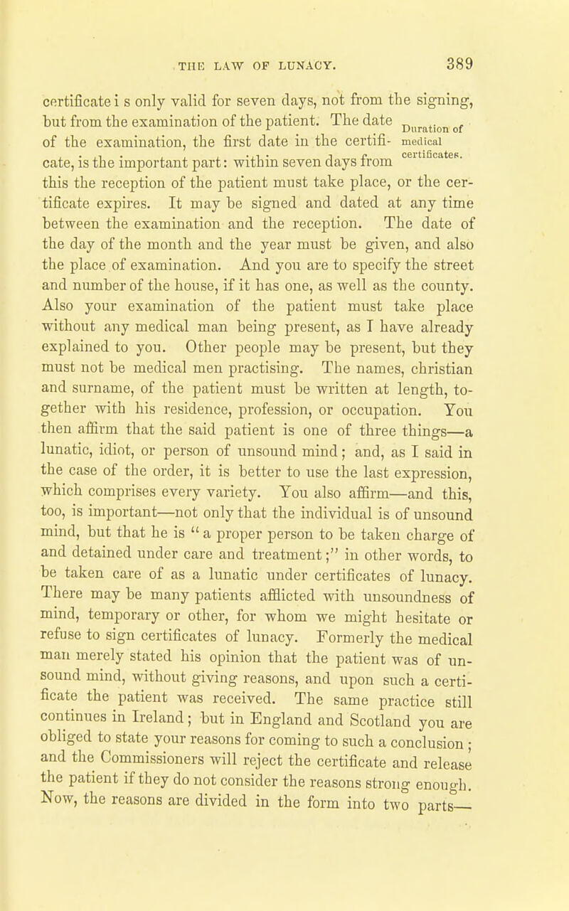 certificate i s only valid for seven days, not from the signing, but from the examination of the patient. The date of the examination, the first date in the certifi- mecUcai cate, is the important jwt: within seven days from this the reception of the patient must take place, or the cer- tificate expires. It may be signed and dated at any time between the examination and the reception. The date of the day of the month and the year must be given, and also the place of examination. And you are to specify the street and number of the house, if it has one, as well as the county. Also your examination of the patient must take place without any medical man being present, as T have already explained to you. Other people may be present, but they must not be medical men practising. The names, christian and surname, of the patient must be written at length, to- gether with his residence, profession, or occupation. You then affirm that the said patient is one of three things—a lunatic, idiot, or person of unsound mind; and, as I said in the case of the order, it is better to use the last expression, which comprises every variety. You also afSrm—and this, too, is important—not only that the individual is of unsound mind, but that he is  a proper person to be taken charge of and detained under care and treatment; in other words, to be taken care of as a lunatic under certificates of lunacy. There may be many patients afflicted with unsoundness of mind, temporary or other, for whom we might hesitate or refuse to sign certificates of lunacy. Formerly the medical man merely stated his opinion that the patient was of nn- sound mind, without giving reasons, and upon such a certi- ficate the patient was received. The same practice still continues in Ireland; but in England and Scotland you are obliged to state your reasons for coming to such a conclusion ; and the Commissioners will reject the certificate and release the patient if they do not consider the reasons strong enough. Now, the reasons are divided in the form into two parts