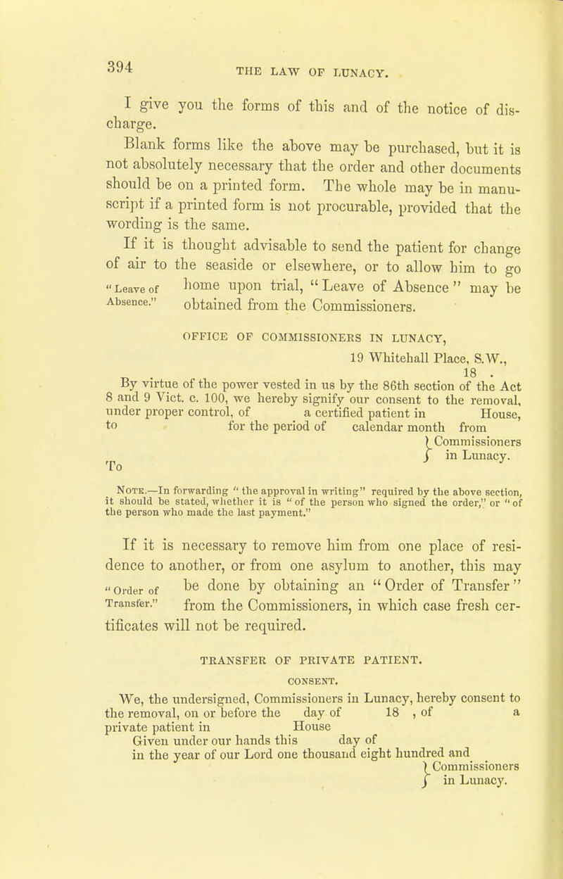 THE LAW OF LUNACY. I give you the forms of this and of the notice of dis- charge. Blank forms like the above may be purchased, but it is not absolutely necessary that the order and other documents should be on a printed form. The whole may be in manu- script if a printed form is not procurable, provided that the wording is the same. If it is thought advisable to send the patient for change of air to the seaside or elsewhere, or to allow him to go Leaveof home upon trial, Leave of Absence  may be Absence. obtained fi'om the Commissioners. OFFICE OP COMMISSIONERS IN LUNACY, 19 Whitehall Place, S.W., By virtue of the power vested in us by the 86th section of the Act 8 and 9 Vict. c. 100, we hereby signify our consent to the removal, under proper control, of a certified patient in House, to for the period of calendar month from ) Commissioners J in Lunacy. Note.—In forwarding  the approval in writing required by tlie above section, it should be stated, wlietlier it is  of the person who signed the order, or  of tlie person who made the last payment. If it is necessary to remove him from one place of resi- dence to another, or from one asylum to another, this may  Order of done by obtaining an  Order of Transfer  Transfer. fj-Qm the Commissioners, in which case fresh cer- tificates will not be required. TRANSFER OF PRIVATE PATIENT. CONSENT. We, the undersigned, Commissioners in Lunacy, hereby consent to the removal, on or before the day of 18 , of a private patient in House Given under our hands this day of in the year of our Lord one thousand eight hundred and ) Commissioners J in Lunacy.