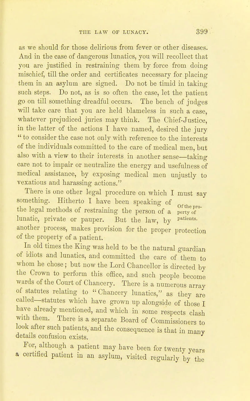 as we should for those delirious from fever or other diseases. And in the case of dangerous lunatics, you will recollect that you are justified in restraining them by force from doing mischief, till the order and certificates necessary for placing them in an asylum are signed. Do not be timid in taking such steps. Do not, as is so often the case, let the patient go on till something dreadful occurs. The bench of judges will take care that you are held blameless in such a case, whatever prejudiced juries may think. The Chief-Justice, in the latter of the actions I have named, desired the jury  to consider the case not only with reference to the interests of the individuals committed to the care of medical men, but also with a view to their interests in another sense—taking care not to impair or neutralize the energy and usefulness of medical assistance, by exposing medical men unjustly to vexatious and harassing actions. There is one other legal procedure on which I must say something. Hitherto I have been speaking of the legal methods of restraining the person of a perV'of™ lunatic, private or pauper. But the law, by i'^''*^- another process, makes provision for the proper protection of the property of a patient. In old times the King was held to be the natural guardian of idiots and lunatics, and committed the care of them to whom he chose; but now the Lord Chancellor is directed by the Crown to perform this ofQce, and such people become wards of the Court of Chancery. There is a numerous array of statutes relating to  Chancery lunatics, as they are called—statutes which have gi-own up alongside of those I have already mentioned, and which in some respects clash with them. There is a separate Board of Commissioners to look after such patients, and the consequence is that in many details confusion exists. For, although a patient may have been for twenty years a certified patient in an asylum, visited regularly by the