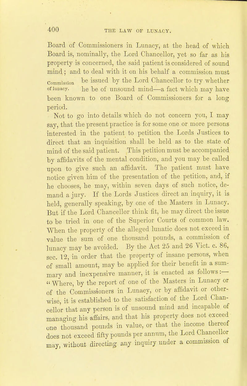 Board of Commissioners in Lunacy, at tlie head of which Board is, nominally, the Lord Chancellor, yet so far as his property is concerned, the said patient is considered of sound mind; and to deal with it on his behalf a commission must Commission issucd by the Lord Chancellor to try whether of lunacy. lie be of uusound mind—a fact which may have been known to one Board of Commissioners for a long period. Not to go into details which do not concern you, I may say, that the present practice is for some one or more persons interested in the patient to petition the Lords Justices to direct that an inquisition shall be held as to the state of mind of the said patient. This petition must be accompanied by affidavits of the mental condition, and you may be called upon to give such an affidavit. The patient must have notice given him of the presentation of the petition, and, if he chooses, he may, within seven days of such notice, de- mand a jury. If the Lords Justices direct an inquiry, it is held, generally speaking, by one of the Masters in Lunacy. But if the Lord Chancellor think fit, he may direct the issue to be tried in one of the Superior Courts of common law. When the property of the alleged lunatic does not exceed in value the sum of one thousand pounds, a commission of lunacy may be avoided. By the Act 25 and 26 Vict. c. 86, sec. 12, in order that the property of insane persons, when of small amount, may be applied for their benefit in a sum- mary and inexpensive manner, it is enacted as follows :—  Where, by the report of one of the Masters in Lunacy or of the Commissioners in Lunacy, or by affidavit or other- wise, it is established to the satisfaction of the Lord Chan- cellor that any person is of unsound mind and incapable of managing his affairs, and that his property does not exceed one thousand pounds in value, or that the income thereof does not exceed fifty pounds per annum, the Lord Chancellor may, without directing: any inquiry under a commission of