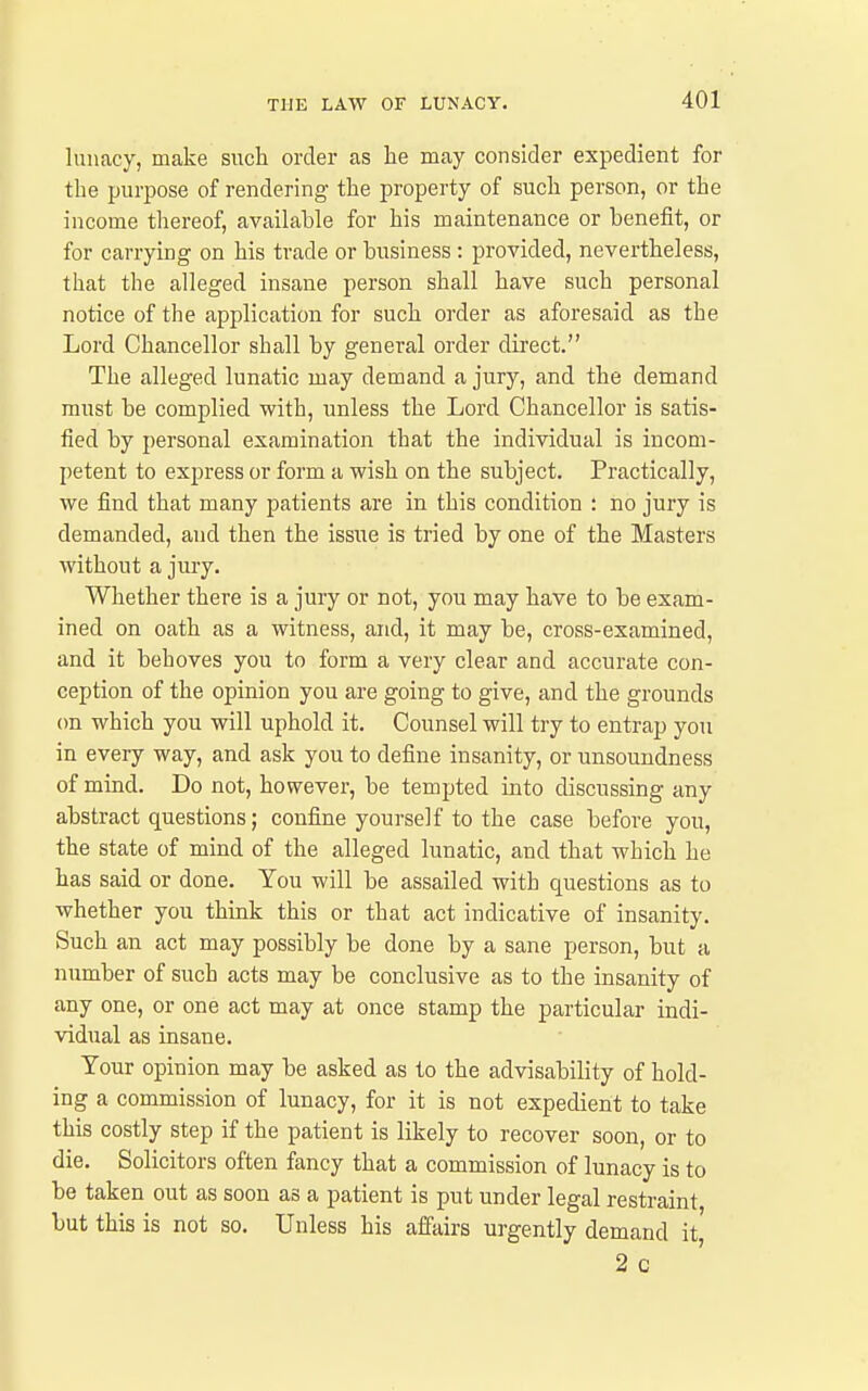 lunacy, make such order as he may consider expedient for the purpose of rendering the property of such person, or the income thereof, available for his maintenance or benefit, or for carrying on his trade or business : provided, nevertheless, that the alleged insane person shall have such personal notice of the application for such order as aforesaid as the Lord Chancellor shall by general order direct. The alleged lunatic may demand a jury, and the demand must be complied with, unless the Lord Chancellor is satis- fied by personal examination that the individual is incom- petent to express or form a wish on the subject. Practically, we find that many patients are in this condition : no jury is demanded, and then the issue is tried by one of the Masters without a jury. Whether there is a jury or not, you may have to be exam- ined on oath as a witness, and, it may be, cross-examined, and it behoves you to form a very clear and accurate con- ception of the opinion you are going to give, and the grounds on which you will uphold it. Counsel will try to entrap yon in every way, and ask you to define insanity, or unsoundness of mind. Do not, however, be tempted into discussing any abstract questions; confine yourself to the case before you, the state of mind of the alleged lunatic, and that which he has said or done. You will be assailed with questions as to whether you think this or that act indicative of insanity. Such an act may possibly be done by a sane person, but a number of such acts may be conclusive as to the insanity of any one, or one act may at once stamp the particular indi- vidual as insane. Tour opinion may be asked as to the advisability of hold- ing a commission of lunacy, for it is not expedient to take this costly step if the patient is likely to recover soon, or to die. Solicitors often fancy that a commission of lunacy is to be taken out as soon as a patient is put under legal restraint, but this is not so. Unless his affairs urgently demand it 2 c