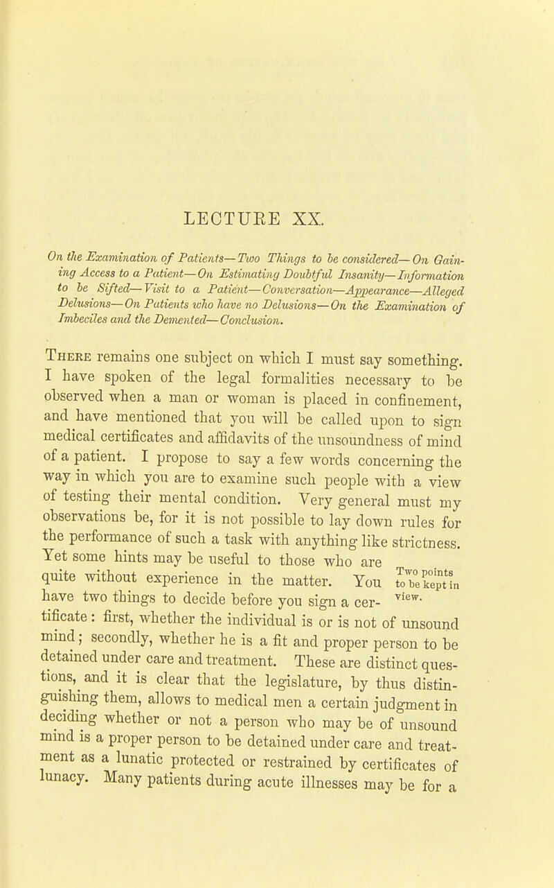 LEOTUEE XX. On tie Examination of Patients—Two Things to he considered—On Qain- ing Access to a Patient—On Estimating Doubtful Insanity—Information to he Sifted—Visit to a Patient—Conversation—Appearance—Alleged Dehisions-On Patients ivholiave no Delusions-On the Examination of Imbeciles and the Demented—Conclusion. There remains one subject on which I must say something. I have spoken of the legal formalities necessary to be observed when a man or woman is placed in confinement, and have mentioned that you will be called upon to sign medical certificates and affidavits of the unsoundness of mind of a patient. I propose to say a few words concerning the way in which you are to examine such people with a view of testing their mental condition. Very general must my observations be, for it is not possible to lay down rules for the performance of such a task with anything like strictness. Yet some hints may be useful to those who are quite without experience in the matter. You IZkl^un have two things to decide before you sign a cer- tificate : first, whether the individual is or is not of unsound mind; secondly, whether he is a fit and proper person to be detained under care and treatment. These are distinct ques- tions, and it is clear that the legislature, by thus distin- guishing them, allows to medical men a certain judgment in deciding whether or not a person who may be of unsound mmd is a proper person to be detained under care and treat- ment as a lunatic protected or restrained by certificates of lunacy. Many patients during acute illnesses may be for a