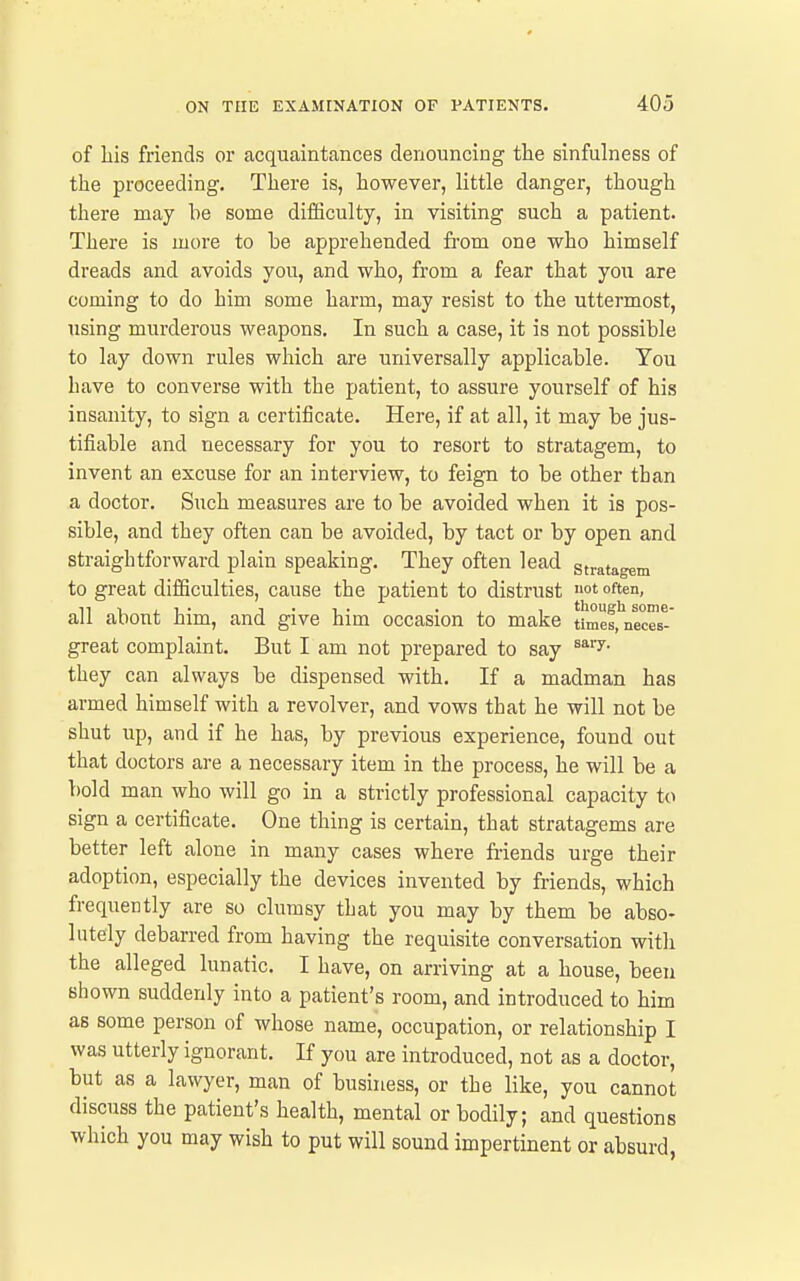 of Lis friends or acquaintances denouncing the sinfulness of the proceeding. There is, however, little danger, though there may be some diiSculty, in visiting such a patient. There is more to be apprehended fi'om one who himself dreads and avoids you, and who, from a fear that you are coming to do him some harm, may resist to the uttermost, using murderous weapons. In such a case, it is not possible to lay down rules which are universally applicable. You have to converse with the patient, to assure yourself of his insanity, to sign a certificate. Here, if at all, it may be jus- tifiable and necessary for you to resort to stratagem, to invent an excuse for an interview, to feign to be other than a doctor. Such measures are to be avoided when it is pos- sible, and they often can be avoided, by tact or by open and straightforward plain speaking. They often lead stratagem to great difficulties, cause the patient to distrust fte. all about him, and give him occasion to make tlmes.'neces-' great complaint. But I am not prepared to say ^^''y- they can always be dispensed with. If a madman has armed himself with a revolver, and vows that he will not be shut up, and if he has, by previous experience, found out that doctors are a necessary item in the process, he will be a bold man who will go in a strictly professional capacity to sign a certificate. One thing is certain, that stratagems are better left alone in many cases where friends urge their adoption, especially the devices invented by friends, which frequently are so clumsy that you may by them be abso- lutely debarred from having the requisite conversation with the alleged lunatic. I have, on arriving at a house, been shown suddenly into a patient's room, and introduced to him as some person of whose name, occupation, or relationship I was utterly ignorant. If you are introduced, not as a doctor, but as a lawyer, man of business, or the like, you cannot discuss the patient's health, mental or bodily; and questions which you may wish to put will sound impertinent or absurd,