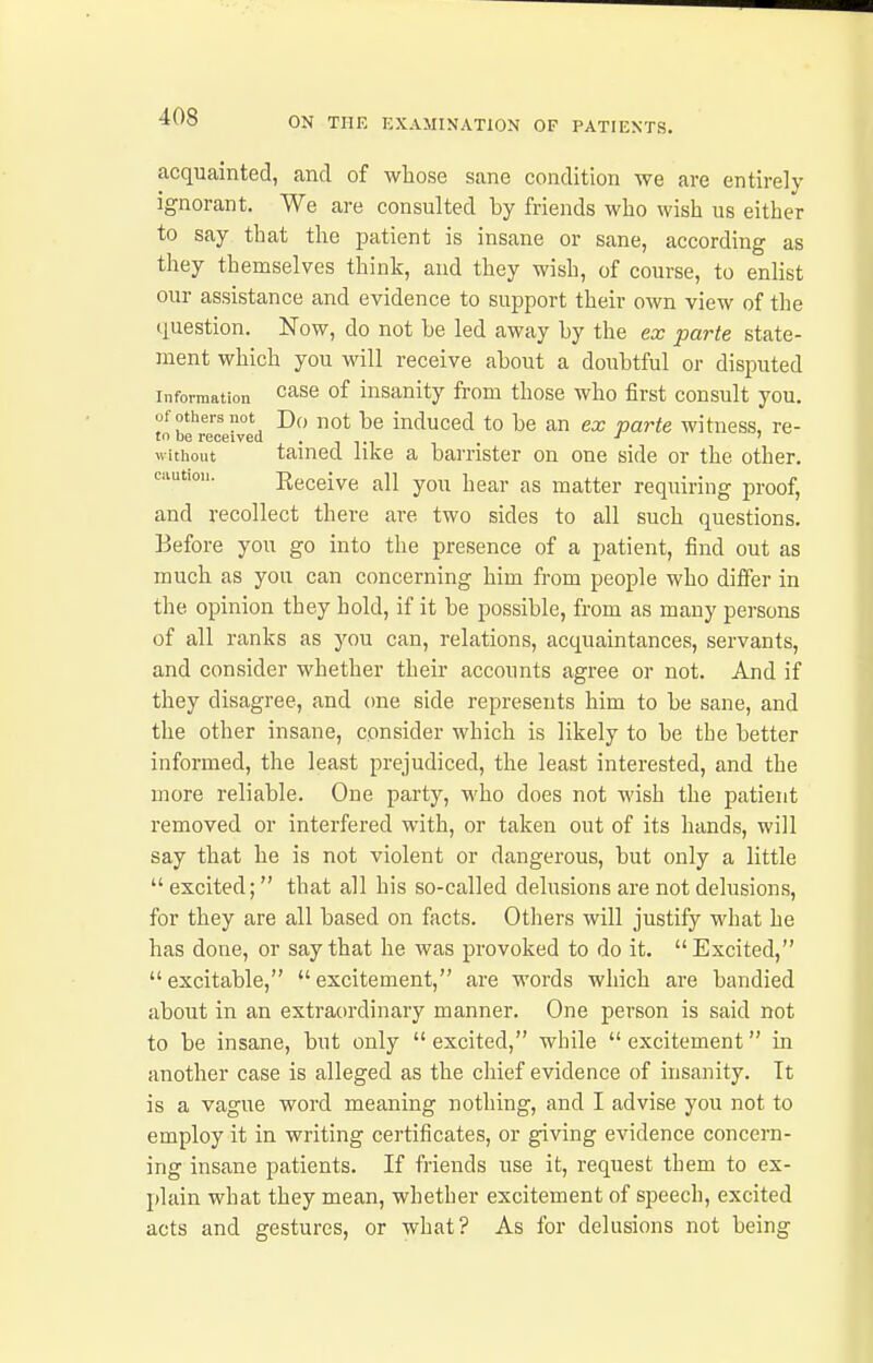 acquainted, and of whose sane condition we are entirely ignorant. We are consulted by friends who wish us either to say that the patient is insane or sane, according as they themselves think, and they wish, of course, to enlist our assistance and evidence to support their own view of the question. Now, do not be led away by the ex parte state- ment which you will receive about a doubtful or disputed Information ^^^^ 0^ insanity from those who first consult you. of others not Do not be induced to be an ex varte witness, re- to be received ■ i i • i t . without tamed like a barrister on one side or the other, caution. Eeceive all you hear as matter requiring proof, and recollect there are two sides to all such questions. Before you go into the presence of a patient, find out as much as you can concerning him from people who differ in the opinion they hold, if it be possible, from as many persons of all ranks as you can, relations, acquaintances, servants, and consider whether their accounts agree or not. And if they disagree, and (me side represents him to be sane, and the other insane, consider which is likely to be the better informed, the least prejudiced, the least interested, and the more reliable. One party, who does not M'ish the patient removed or interfered with, or taken out of its hands, will say that he is not violent or dangerous, but only a little  excited; that all his so-called delusions are not delusions, for they are all based on facts. Others will justify what he has done, or say that he was provoked to do it. Excited, excitable, excitement, are words which are bandied about in an extraordinary manner. One person is said not to be insane, but only  excited, while  excitement in another case is alleged as the chief evidence of insanity. It is a vague word meaning nothing, and I advise you not to employ it in writing certificates, or giving evidence concern- ing insane patients. If friends use it, request them to ex- plain what they mean, whether excitement of speech, excited acts and gestures, or what? As for delusions not being