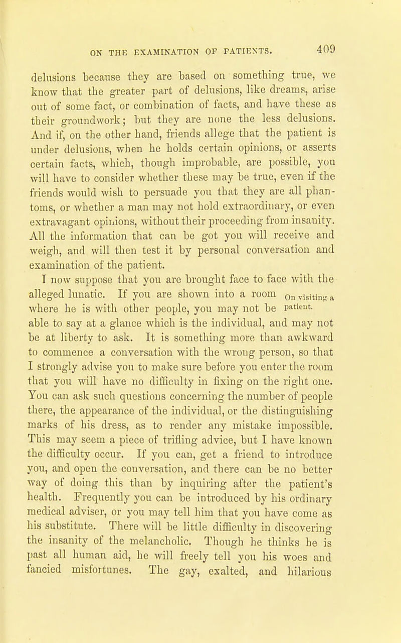 delusions because they are based on something true, we know that the greater part of delusions, like dreams, arise out of some fact, or combination of facts, and have these as their groundwork; but they are none the less delusions. And if, on the other hand, friends allege that the patient is under delusious, when he holds certain opinions, or asserts certain facts, which, though improbable, are possible, you will have to consider whether these may be true, even if the friends would wish to persuade you that they are all phan- toms, or whether a man may not hold extraordinary, or even extravagant opinions, without their proceeding from insanity. All the information that can be got you will receive and weigh, and will then test it by personal conversation and examination of the patient. T now suppose that you are brought face to face with the alleged lunatic. If you are shown into a room on visiting « where he is with other people, you may not be patient, able to say at a glance which is the individual, and may not be at liberty to ask. It is something more than awkward to commence a conversation with the wrong person, so that I strongly advise you to make sure before you enter the room that you will have no difficulty in fixing on the right one. You can ask such questions concerning the number of people there, the appearance of the individual, or the distinguishing marks of his dress, as to render any mistake impossible. This may seem a piece of trifling advice, but I have known the difficulty occur. If you can, get a friend to introduce you, and open the conversation, and there can be no better way of doing this than by inquiring after the patient's health. Frequently you can be introduced by his ordinary medical adviser, or you may tell him that you have come as his substitute. There will be little difficulty in discovering the insanity of the melancholic. Though he thinks he is past all human aid, he will freely tell you his woes and fancied misfortunes. The gay, exalted, and hilarious