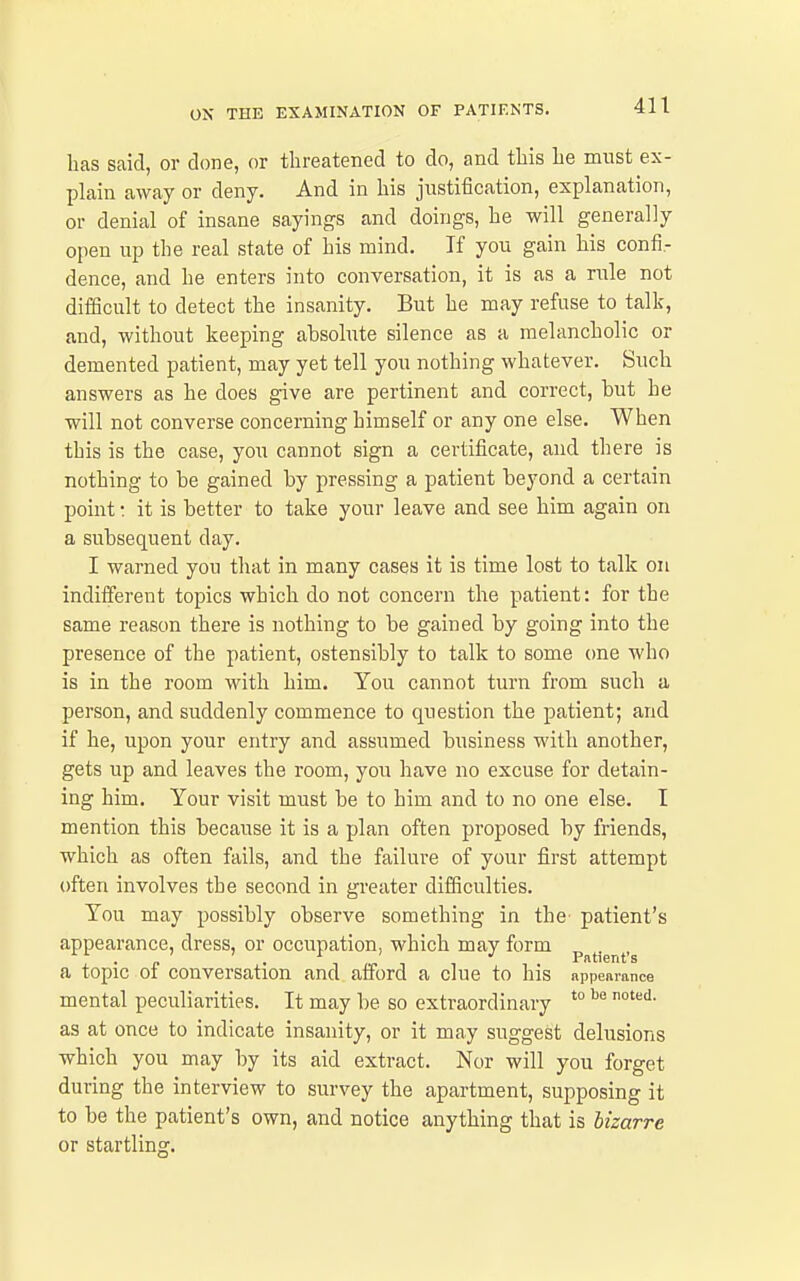 has said, or done, or threatened to do, and this he mnst ex- plain away or deny. And in his justification, explanation, or denial of insane sayings and doings, he will generally open up the real state of his mind. If you gain his confi- dence, and he enters into conversation, it is as a rule not difScult to detect the insanity. But he may refuse to talk, and, without keeping absolute silence as a melancholic or demented patient, may yet tell you nothing whatever. Such answers as he does give are pertinent and correct, but he will not converse concerning himself or any one else. When this is the case, you cannot sign a certificate, and there is nothing to be gained by pressing a patient beyond a certain point: it is better to take your leave and see him again on a subsequent day. I warned you that in many cases it is time lost to talk on indifferent topics which do not concern the patient: for the same reason there is nothing to be gained by going into the presence of the patient, ostensibly to talk to some one who is in the room with him. You cannot turn from such a person, and suddenly commence to question the patient; and if he, upon your entry and assumed business with another, gets up and leaves the room, you have no excuse for detain- ing him. Your visit must be to him and to no one else. I mention this because it is a plan often proposed by friends, which as often fails, and the failure of your first attempt often involves the second in greater difficulties. You may possibly observe something in the patient's appearance, dress, or occupation, which may form p^^j^j^^.g a topic of conversation and afford a clue to his nppenrance mental peculiarities. It may be so extraordinary *° as at once to indicate insanity, or it may suggest delusions which you may by its aid extract. Nor will you forget during the interview to survey the apartment, supposing it to be the patient's own, and notice anything that is bizarre or startling.