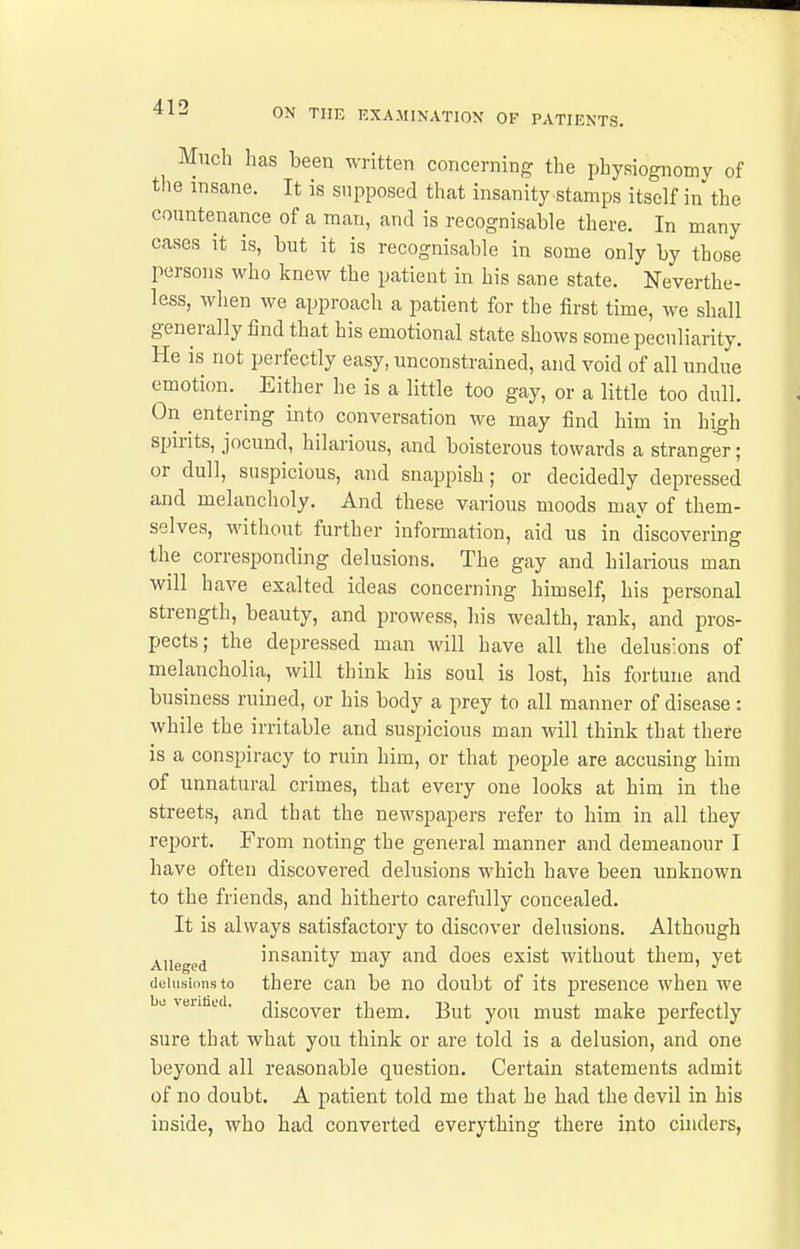 Much has been written concerning the physiognomy of tlie insane. It is supposed that insanity stamps itself in the countenance of a man, and is recognisable there. In many cases it is, but it is recognisable in some only by those persons who knew the patient in his sane state. Neverthe- less, when we approach a patient for the first time, we shall generally find that his emotional state shows some peculiarity. He is not perfectly easy, unconstrained, and void of all undue emotion. ^ Either he is a little too gay, or a little too dull. On entering into conversation we may find him in high spirits, jocund, hilarious, and boisterous towards a stranger; or dull, suspicious, and snappish; or decidedly depressed and melancholy. And these various moods may of them- selves, without further information, aid us in discovering the corresponding delusions. The gay and hilarious man will have exalted ideas concerning himself, his personal strength, beauty, and prowess, his wealth, rank, and pros- pects; the depressed man will have all the delusions of melancholia, will think his soul is lost, his fortune and business ruined, or his body a prey to all manner of disease: while the irritable and suspicious man will think that there is a conspiracy to ruin him, or that people are accusing him of unnatural crimes, that every one looks at him in the streets, and that the newspapers refer to him in all they report. From noting the general manner and demeanour I have often discovered delusions which have been unknown to the friends, and hitherto carefully concealed. It is always satisfactory to discover delusions. Although AUeged insanity may and does exist without them, yet delusions to there can be no doubt of its presence when we 1)1, veniiid. discover them. But you must make perfectly sure that what you think or are told is a delusion, and one beyond all reasonable question. Certain statements admit of no doubt. A patient told me that he had the devil in his inside, who had converted everything there into cinders,