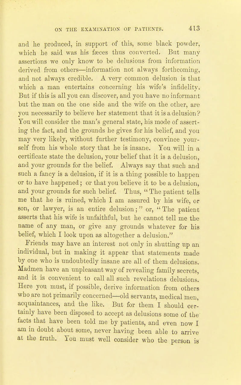 and lie produced, in support of this, some black powder, which he said was his feces thus converted. But many assertions we only know to be delusions from information derived from others—information not always forthcoming, and not always credible. A very common delusion is that which a man entertains concerning his wife's infidelity. But if this is all you can discover, and you have no informant but the man ou the one side and the wife on the other, are you necessarily to believe her statement that it is a delusion ? You will consider the man's general state, his mode of assert- ing the fact, and the grounds he gives for his belief, and you may very likely, without further testimony, convince your- self from his whole story that he is insane. You will in a certificate state the delusion, your belief that it is a delusion, and your grounds for the belief. Always say that such and such a fancy is a delusion, if it is a thing possible to happen or to have happened; or that you believe it to be a delusion, and your grounds for such belief. Thus,  The patient tells me that he is ruined, which I am assured by his wife, or son, or lawyer, is an entire delusion; or, The patient asserts that his wife is unfaithful, but he cannot tell me the name of any man, or give any grounds whatever for his belief, which I look upon as altogether a delusion. Friends may have an interest not only in shutting up an individual, but in making it appear that statements made by one who is undoubtedly insane are all of them delusions. Madmen have an unpleasant way of revealing family secrets, and it is convenient to call all such revelations delusions. Here you must, if possible, derive information from others who are not primarily concerned—old servants, medical men, acquaintances, and the like. But for them I should cer- tainly have been disposed to accept as delusions some of the facts that have been told me by patients, and even now I am in doubt about some, never having been able to arrive at the truth. You must well consider who the person is