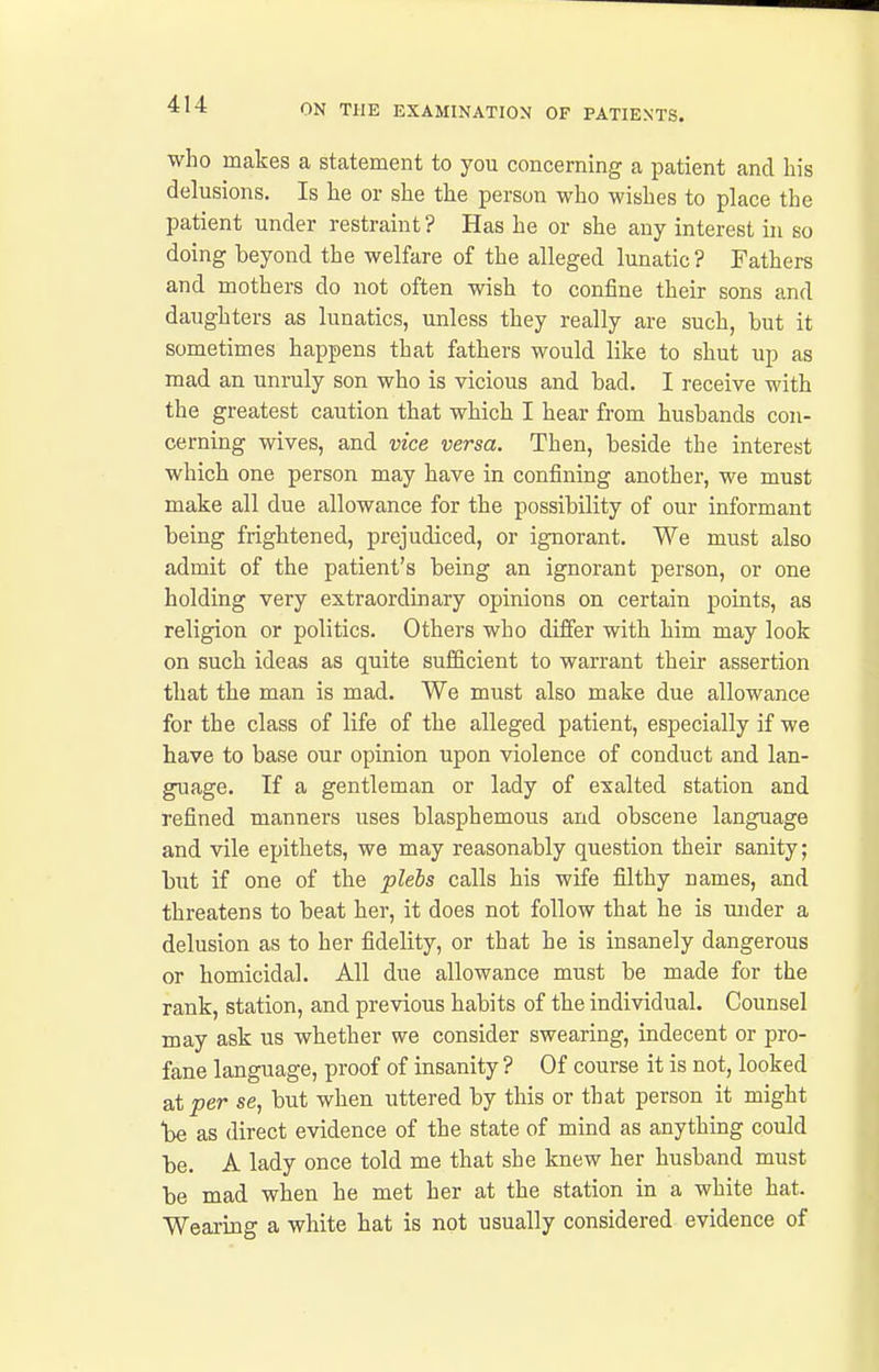 who makes a statement to you concerning a patient and his delusions. Is he or she the person who wishes to place the patient under restraint ? Has he or she any interest in so doing beyond the welfare of the alleged lunatic? Fathers and mothers do not often wish to confine their sons and daughters as lunatics, unless they really are such, but it sometimes happens that fathers would like to shut up as mad an unruly son who is vicious and bad. I receive with the greatest caution that which I hear from husbands con- cerning wives, and vice versa. Then, beside the interest which one person may have in confining another, we must make all due allowance for the possibility of our informant being frightened, prejudiced, or ignorant. We must also admit of the patient's being an ignorant person, or one holding very extraordinary opinions on certain points, as religion or politics. Others who differ with him may look on such ideas as quite sufficient to warrant their assertion that the man is mad. We must also make due allowance for the class of life of the alleged patient, especially if we have to base our opinion upon violence of conduct and lan- guage. If a gentleman or lady of exalted station and refined manners uses blasphemous and obscene language and vile epithets, we may reasonably question their sanity; but if one of the plebs calls his wife filthy names, and threatens to beat her, it does not follow that he is under a delusion as to her fidelity, or that he is insanely dangerous or homicidal. All due allowance must be made for the rank, station, and previous habits of the individual. Counsel may ask us whether we consider swearing, indecent or pro- fane language, proof of insanity ? Of course it is not, looked at per se, but when uttered by this or that person it might be as direct evidence of the state of mind as anything could be. A lady once told me that she knew her husband must be mad when he met her at the station in a white hat. Wearing a white hat is not usually considered evidence of