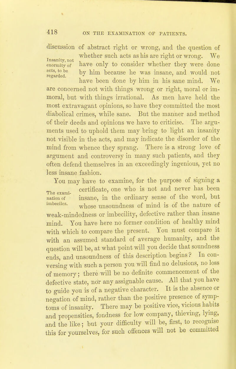 discussion of abstract right or wrong, and the question of whether such acts as his are right or wrong. We enormity of have Only to Consider whether they were done acts, to be -j^y j^^^^ becausc he was insane, and would not regarded. •' ... have been done by him in his sane mind. We are concerned not with things wrong or right, moral or im- moral, but with things irrational. As men have held the most extravagant opinions, so have they committed the most diabolical crimes, while sane. But the manner and method of their deeds and opinions we have to criticise. The argu- ments used to uphold them may bring to light an insanity not visible in the acts, and may indicate the disorder of the mind from whence they sprang. There is a strong love of argument and controversy in many such patients, and they often defend themselves in an exceedingly ingenious, yet no less insane fashion. You may have to examine, for the purpose of signing a certificate, one who is not and never has been Tlie exami- ' . „ , jr. nation of insane, in the ordinary sense oi the word, but imbeciles. ^^gge unsoundness of mind is of the nature of weak-mindedness or imbecility, defective rather than insane mind. You have here no former condition of healthy mind with which to compare the present. You must compare it with an assumed standard of average humanity, and the question will be, at what point will you decide that soundness ends, and unsoundness of this description begins ? Tn con- versing with such a person you will find no delusions, no loss of memory; there will be no definite commencement of the defective state, noY any assignable cause. All that you have to guide you is of a negative character. It is the absence or negation of mind, rather than the positive presence of symp- toms of insanity. There may be positive vice, vicious habits and propensities, fondness for low company, thievuig, lying, and the lil^e; but your difficulty will be, fii'St, to recognise this for yourselves, for such offences will not be committed