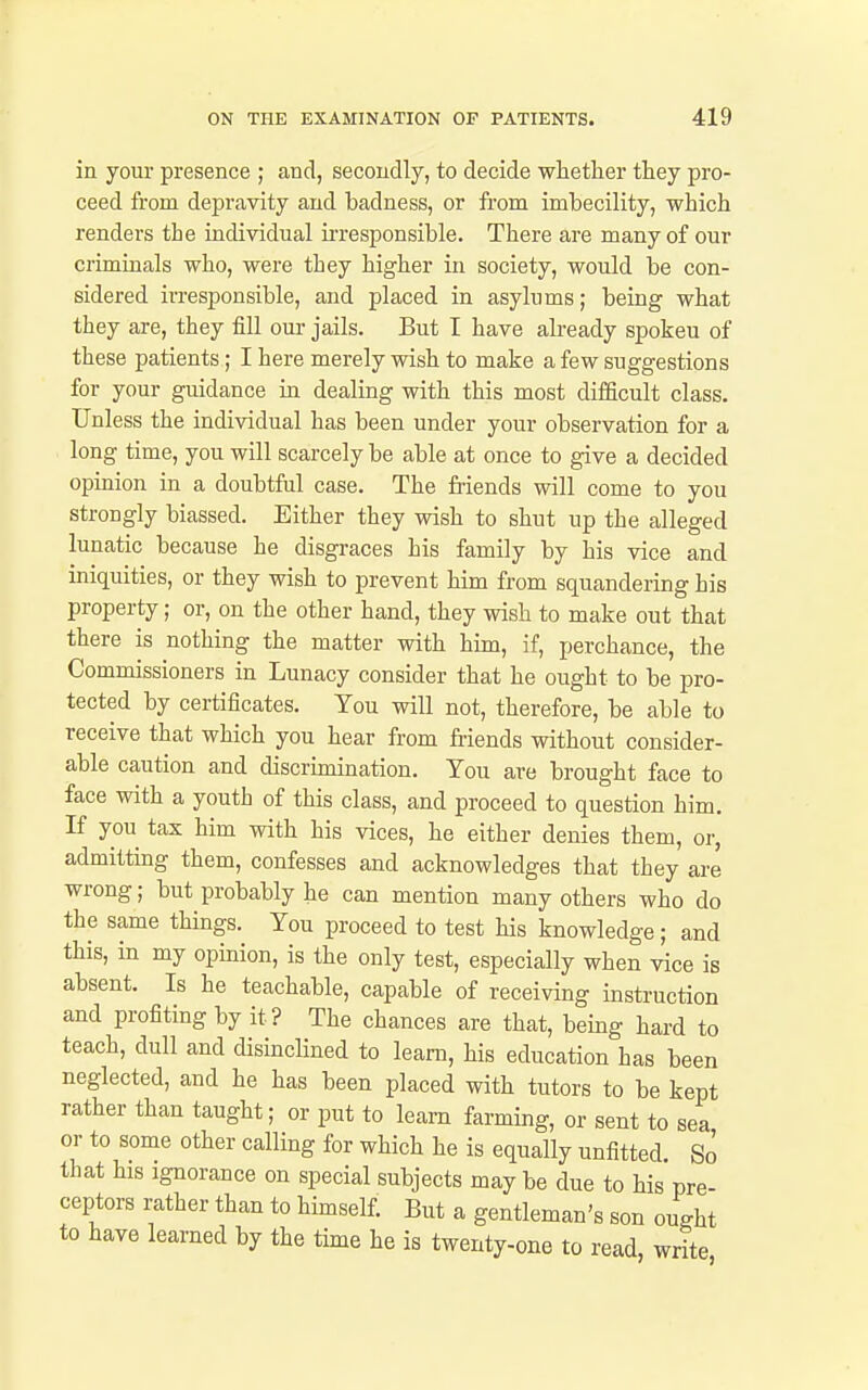 in your presence ; and, secondly, to decide whether they pro- ceed from depravity and badness, or from imbecility, which renders the individual ii-responsible. There are many of our criminals who, were they higher in society, would be con- sidered irresponsible, and placed in asylums; being what they are, they fill our jails. But T have already spokeu of these patients; I here merely wish to make a few suggestions for your guidance in dealing with this most difficult class. Unless the individual has been under your observation for a long time, you will scarcely be able at once to give a decided opinion in a doubtful case. The friends will come to you strongly biassed. Either they wish to shut up the alleged lunatic because he disgraces his family by his vice and iniquities, or they wish to prevent him from squandering his property; or, on the other hand, they wish to make out that there is nothing the matter with him, if, perchance, the Commissioners in Lunacy consider that he ought to be pro- tected by certificates. You will not, therefore, be able to receive that which you hear from friends without consider- able caution and discrimination. You are brought face to face with a youth of this class, and proceed to question him. If you tax him with his vices, he either denies them, or, admitting them, confesses and acknowledges that they are wrong; but probably he can mention many others who do the same things. You proceed to test his knowledge; and this, in my opinion, is the only test, especially when vice is absent. Is he teachable, capable of receiving instruction and profiting by it? The chances are that, being hard to teach, dull and disinclined to learn, his education has been neglected, and he has been placed with tutors to be kept rather than taught; or put to learn farming, or sent to sea or to some other calling for which he is equally unfitted. So that his ignorance on special subjects may be due to his pre- ceptors rather than to himself. But a gentleman's son ought to have learned by the time he is twenty-one to read, write