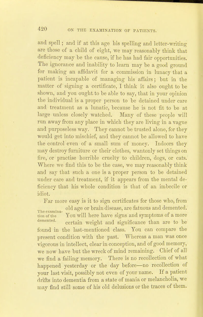 and spell; and if at this age Lis spelling and letter-writing are those of a child of eight, we may reasonably think that deficiency may be the cause, if he has had fair opportunities. The ignorance and inability to learn may be a good ground for making an affidavit for a commission in lunacy that a patient is incapable of managing his affairs; but in the matter of signing a certificate, I think it also ought to be shown, and you ought to be able to say, that in your opinion the individual is a proper person to be detained under care and treatment as a lunatic, because he is not fit to be at large unless closely watched. Many of these peo^jle will run away from any place in which they are living in a vague and purposeless way. They cannot be trusted alone, for they would get into mischief, and they cannot be allowed to have the control even of a small sum of money. Indoors they may destroy furniture or their clothes, wantonly set things on fire, or practise horrible cruelty to children, dogs, or cats. Where we find this to be the case, we may reasonably think and say that such a one is a proper person to be detained under care and treatment, if it appears from the mental de- ficiency that his whole condition is that of an imbecile or idiot. Far more easy is it to sign certificates for those who, from old age or brain disease, are fatuous and demented. The examina- ° . , tion of the Tou will here have signs and symptoms oi a more demented. certain weight and significance than are to be found in the last-mentioned class. You can compare the present condition with the past. Whereas a man was once vigorous in intellect, clear in conception, and of good memory, we now have but the wreck of mind remaining. Chief of all we find a failing memory. There is no recollection of what happened yesterday or the day before—no recollection of your last visit, possibly not even of your name. If a patient drifts into dementia from a state of mania or melancholia, we may find still some of his old delusions or the traces of them.