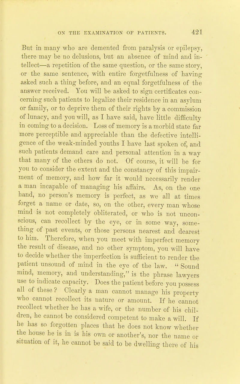 But in many who are demented from paralysis or epilepsy, there may be no delusions, but an absence of mind and in- tellect—a repetition of the same question, or the same story, or the same sentence, with entire forgetfulness of having asked such a thing before, and an equal forgetfulness of the answer received. You will be asked to sign certificates con- cerniug such patients to legalize their residence in an asylum or family, or to deprive them of their rights by a commission of lunacy, and you will, as I have said, have little difficulty in coming to a decision. Loss of memory is a morbid state far more perceptible and appreciable than the defective intelli- gence of the weak-minded youths I have last spoken of, and such patients demand care and personal attention in a way that many of the others do not. Of course, it will be for you to consider the extent and the constancy of this impair- ment of memory, and how far it would necessarily render a man incapable of managing his affairs. As, on the one hand, no person's memory is perfect, as we all at times forget a name or date, so, on the other, every man whose mind is not completely obliterated, or who is not uncon- scious, can recollect by the eye, or in some way, some- thing of past events, or those persons nearest and dearest to him. Therefore, when you meet with imperfect memory the result of disease, and no other symptom, you will have to decide whether the imperfection is sufficient to render the patient unsound of mind in the eye of the law.  Sound mind, memory, and understanding, is the phrase lawyers use to indicate capacity. Does the patient before you possess all of these ? Clearly a man cannot manage his property who cannot recollect its nature or amount. If he cannot recollect whether he has a wife, or the number of his chil- dren, he cannot be considered competent to make a will. If he has so forgotten places that he does not know whether the house he is in is his own or another's, nor the name or situation of it, he cannot be said to be dwelling there of his