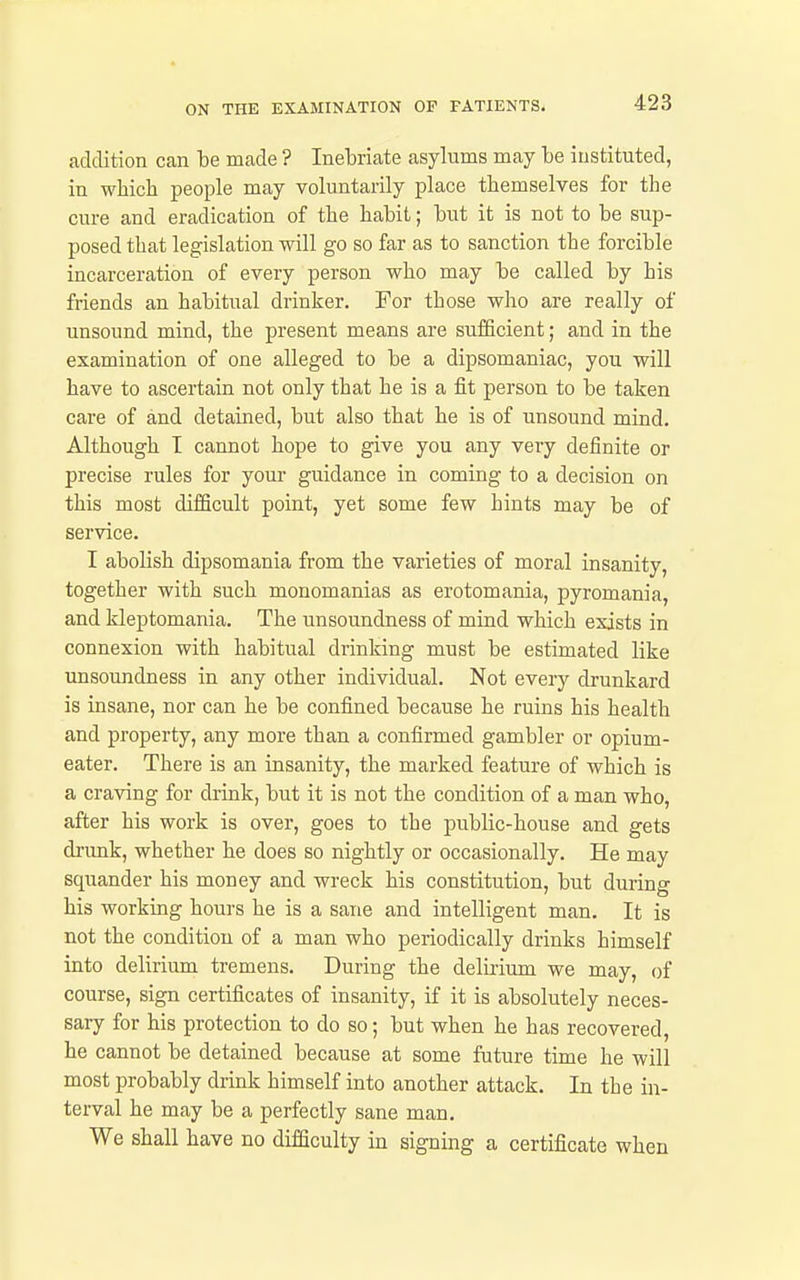 addition can be made ? Inebriate asylums may be instituted, in which people may voluntarily place themselves for the cure and eradication of the habit; but it is not to be sup- posed that legislation will go so far as to sanction the forcible incarceration of every person who may be called by his friends an habitual drinker. For those who are really of unsound mind, the present means are sufficient; and in the examination of one alleged to be a dipsomaniac, you will have to ascertain not only that he is a iit person to be taken care of and detained, but also that he is of unsound mind. Although T cannot hope to give you any very definite or precise rules for your guidance in coming to a decision on this most difficult point, yet some few hints may be of service. I abolish dipsomania from the varieties of moral insanity, together with such monomanias as erotomania, pyromania, and kleptomania. The unsoundness of mind which exists in connexion with habitual drinking must be estimated like unsoundness in any other individual. Not every drunkard is insane, nor can he be confined because he ruins his health and property, any more than a confirmed gambler or opium- eater. There is an insanity, the marked feature of which is a craving for drink, but it is not the condition of a man who, after his work is over, goes to the public-house and gets drimk, whether he does so nightly or occasionally. He may squander his money and wreck his constitution, but during his working hours he is a sane and intelligent man. It is not the condition of a man who periodically drinks himself into delirium tremens. During the delirium we may, of course, sign certificates of insanity, if it is absolutely neces- sary for his protection to do so; but when he has recovered, he cannot be detained because at some future time he will most probably drink himself into another attack. In the in- terval he may be a perfectly sane man. We shall have no difficulty in signing a certificate when