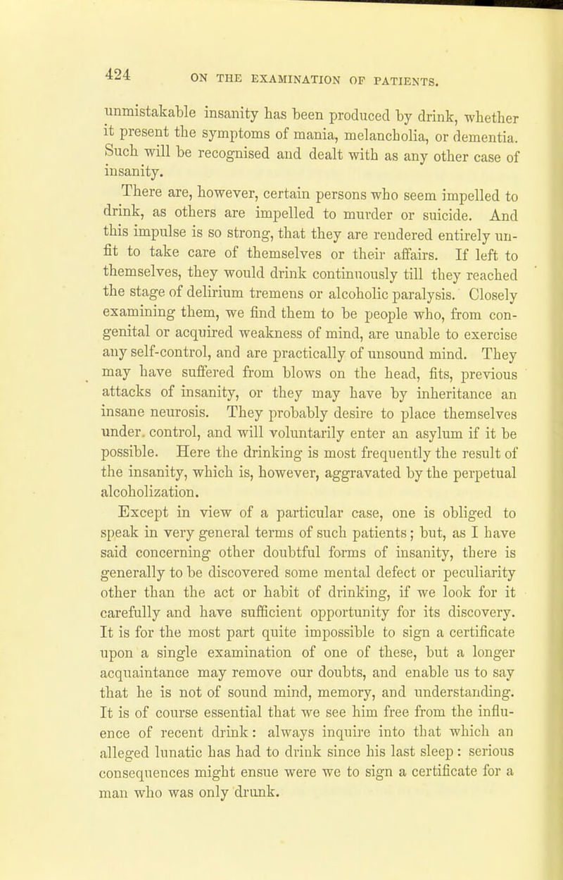 immistakable insanity has been produced by drink, whether it present the symptoms of mania, melancholia, or dementia. Such will be recognised and dealt with as any other case of insanity. There are, however, certain persons who seem impelled to drink, as others are impelled to murder or suicide. And this impulse is so strong, that they are rendered entirely un- fit to take care of themselves or their affairs. If left to themselves, they would drink continuously till they reached the stage of delirium tremens or alcoholic paralysis. Closely examining them, we find them to be people who, from con- genital or acquired weakness of mind, are unable to exercise any self-control, and are practically of unsound mind. They may have suffered from blows on the head, fits, previous attacks of insanity, or they may have by inheritance an insane neurosis. They probably desire to place themselves under, control, and will voluntarily enter an asylum if it be possible. Here the drinking is most frequently the result of the insanity, which is, however, aggravated by the perpetual alcoholization. Except in view of a particular case, one is obliged to speak in very general terms of such patients; but, as I have said concerning other doubtful forms of insanity, there is generally to be discovered some mental defect or peculiarity other than the act or habit of drinking, if we look for it carefully and have sufficient opportunity for its discovery. It is for the most part quite impossible to sign a certificate upon a single examination of one of these, but a longer acquaintance may remove our doubts, and enable us to say that he is not of sound mind, memory, and understanding. It is of course essential that we see him free from the influ- ence of recent drink: always inquire into that which an alleged lunatic has had to drink since his last sleep: serious consequences might ensue were we to sign a certificate for a man who was only di-unk.