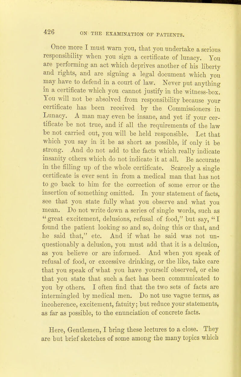 Once more I must warn you, that you undertake a serious responsibility wlien you si^ a certificate of lunacy. You are performing an act which deprives another of his liberty and rights, and are signing a legal document which you may have to defend in a court of law. Never put anything in a certificate which you cannot justify in the witness-box. You will not be absolved from responsibility because your certificate has been received by the Commissioners in Lunacy. A man may even be insane, and yet if your cer- tificate be not true, and if all the requirements of the law be not carried out, you will be held responsible. Let that which you say in it be as short as possible, if only it be strong. And do not add to the facts which really indicate insanity others which do not indicate it at all. Be accurate in the filling up of the whole certificate. Scarcely a single certificate is ever sent in from a medical man that has not to go back to him for the correction of some error or the insertion of something omitted. In your statement of facts, see that you state fully what you observe and what you mean. Do not write down a series of single words, such as great excitement, delusions, refusal of food, but say, I found the patient looking so and so, doing this or that, and he said that, etc. And if what he said was not un- questionably a delusion, you must add that it is a delusion, as you believe or are informed. And when you speak of refusal of food, or excessive drinking, or the like, take care that you speak of what you have yourself observed, or else that you state that such a fact has been communicated to you by others. I often find that the two sets of facts are intermingled by medical men. Do not use vague terms, as incoherence, excitement, fatuity; but reduce your statements, as far as possible, to the enunciation of concrete facts. Here, Gentlemen, I bring these lectures to a close. They are but brief sketches of some among the many topics which