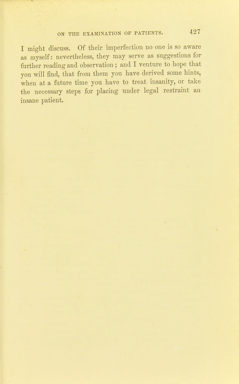 I might discuss. Of tlieii- imperfection no one is so aware as myself: nevertheless, they may serve as suggestions for further reading and observation; and I venture to hope that you will find, that from them you have derived some hints, when at a future time you have to treat insanity, or take the necessary steps for placing under legal restraint an insane patient.