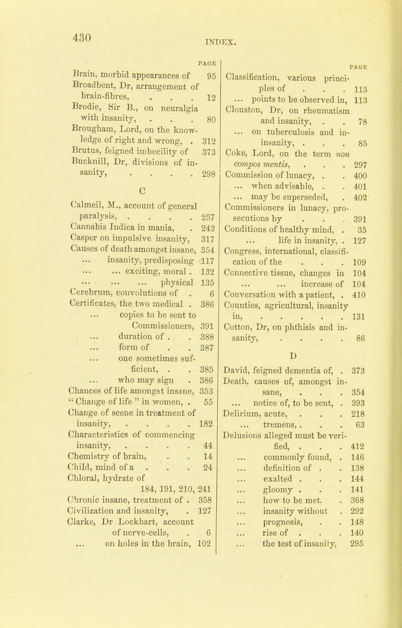 INDEX. PAOE Brain, morbid appearances of 95 Broadbent, Dr, arrangement of brain-fibres, ... 12 Brodie, Sir B., on neuralgia with insanity, ... 80 Brougliam, Lord, on the know- ledge of riglit and wrong, . 312 Brutus, feigned imbecility of 373 Buckuill, Dr, divisions of in- sanity, . . . .298 C Calmeil, M., account of general paralysis, . . . .257 Cannabis Indica in mania, . 242 Casper on impulsive insanity, 317 Causes of death amongst insane, 354 insanity, predisposing 117 exciting, moral . 132 physical 135 Cerebrum, convolutions of . 6 Certificates, the two medical . 386 copies to be sent to Commissioners, 391 duration of . . 388 form of . . 387 one sometimes suf- ficient, . . 385 who may sign . 386 Chances of life amongst insane, 353  Change of life  in women, . 55 Change of scene in treatment of insanity, .... 182 Characteristics of commencing insanity, .... 44 Chemistry of brain, . . 14 Child, mind of a . . .24 Chloral, hydrate of 184, 191, 210, 241 Chronic insane, treatment of . 358 Civilization and insanity, . 127 Clarke, Dr Lockhart, account of nerve-cells, . 6 on holes in the brain, 102 PAGE Classification, various princi- ples of . . . 113 ... points to be observed in, 113 Clouston, Dr, on rheumatism and insanity, . . 78 ... on tuberculosis and in- insanity, . . .85 Coke, Lord, on the term non compos mentis, . . . 297 Commission of lunacy, . . 400 ... when advisable, . . 401 ... may be superseded, . 402 Commissioners in lunacy, pro- secutions by . . . 391 Conditions of healthy mind, . 35 life in insanity, . 127 Congress, international, classifi- cation of the . . . 109 Connective tissue, changes in 104 increase of 104 Conversation with a patient, . 410 Counties, agricultui-al, insanity in, 131 Cotton, Dr, on phthisis and in- sanity, .... 86 D David, feigned dementia of, . 373 Death, causes of, amongst in- sane, . . . 354 notice of, to be sent, . 393 Delirium, acute, . . . 218 tremens, ... 63 Delusions alleged must be veri- fied, . . .412 commonly found, . 146 definition of . . 138 exalted . . . 144 gloomy . . . 141 how to be met. . 368 insanity without . 292 prognosis, . . 148 rise of . . . 140 the test of insanity, 295