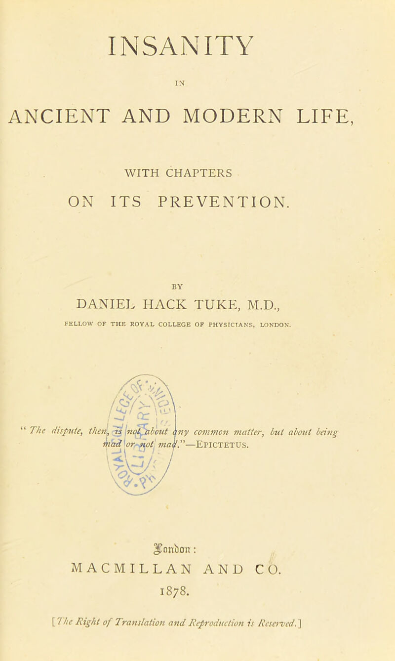 IN ANCIENT AND MODERN LIFE, WITH CHAPTERS ON ITS PREVENTION. BY DANIEL HACK TUKE, M.D., FELLOW OF THE ROYAL COLLEGE OF PHYSICIANS, LONDON. l^onbon; MACMILLAN AND CO. 1878. \l'he Right of Translation and Reproduction is Reserved.]