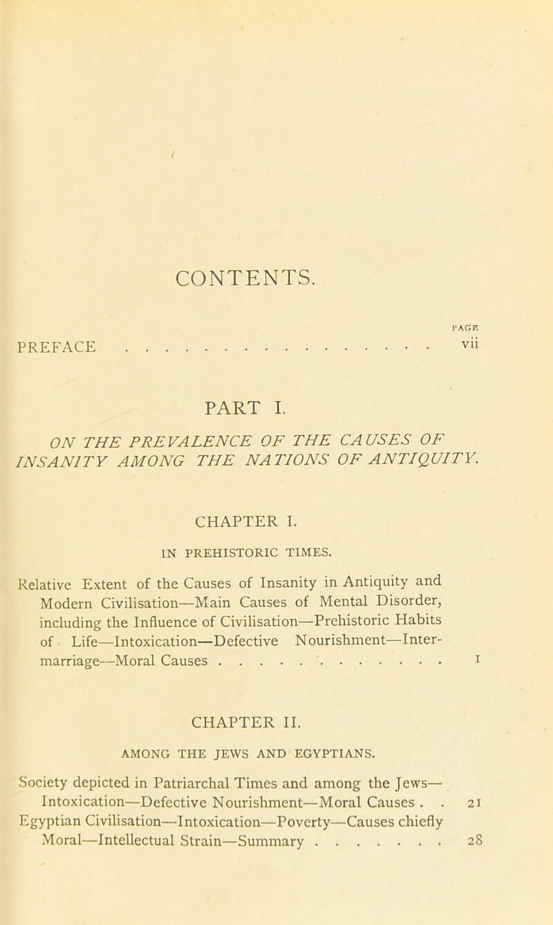 CONTENTS. PREFACE PAGE vii PART I. ON THE PREVALENCE OF THE CAUSES OF INSANITY AMONG THE NATIONS OF ANTIQUITY. CHAPTER I. IN PREHISTORIC TIMES. Relative Extent of the Causes of Insanity in Antiquity and Modern Civilisation—Main Causes of Mental Disorder, including the Influence of Civilisation—Prehistoric Habits of. Life—Intoxication—Defective Nourishment—Inter- marriage—Moral Causes i CHAPTER II. AMONG THE JEWS AND EGYPTIANS. Society depicted in Patriarchal Times and among the Jews— Intoxication—Defective Nourishment—Moral Causes . . 21 Egyptian Civilisation—'Intoxication—Poverty—Causes chiefly Moral—Intellectual Strain—Summary 28