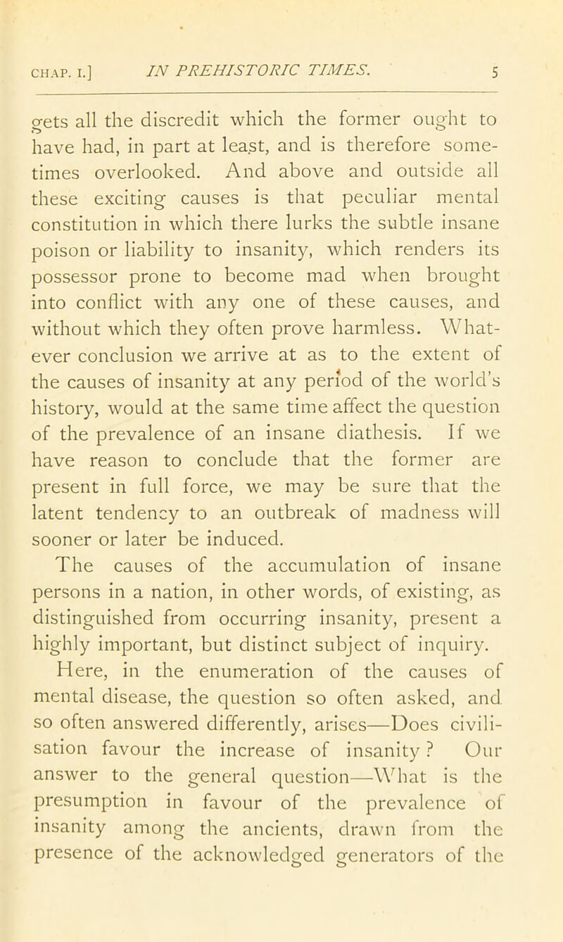 gets all the discredit which the former ought to have had, in part at least, and is therefore some- times overlooked. And above and outside all these exciting causes is that peculiar mental constitution in which there lurks the subtle insane poison or liability to insanity, which renders its possessor prone to become mad when brought into conflict with any one of these causes, and without which they often prove harmless. What- ever conclusion we arrive at as to the extent of the causes of insanity at any period of the world’s history, would at the same time affect the question of the prevalence of an insane diathesis. If we have reason to conclude that the former are present in full force, we may be sure that the latent tendency to an outbreak of madness will sooner or later be induced. The causes of the accumulation of insane persons in a nation, in other words, of existing, as distinguished from occurring insanity, present a highly important, but distinct subject of inquiry. Here, in the enumeration of the causes of mental disease, the question so often asked, and so often answered differently, arises—Does civili- sation favour the increase of insanity ? Our answer to the general question—What is the presumption in favour of the prevalence of insanity among the ancients, drawn from the presence of the acknowledged generators of the