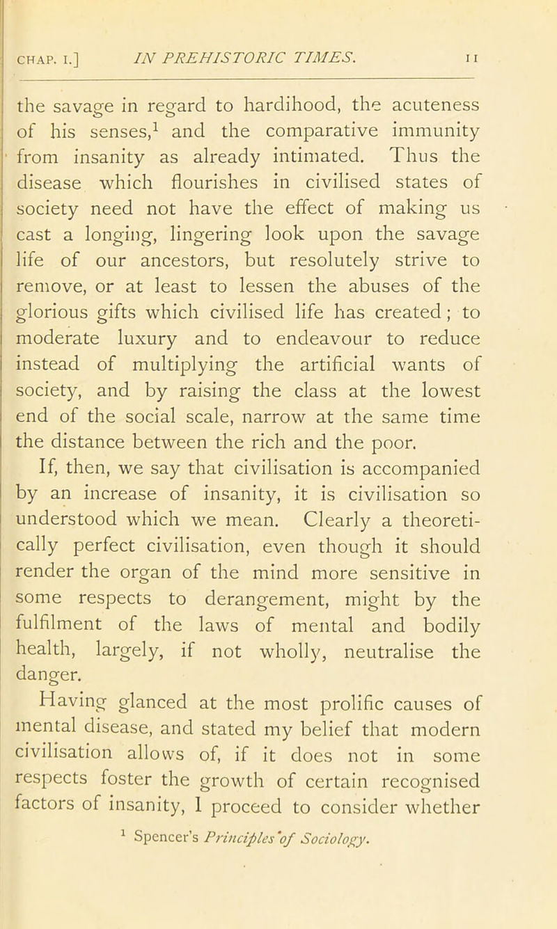 the savage in regard to hardihood, the acuteness of his senses,^ and the comparative immunity ■ from insanity as already intimated. Thus the disease which flourishes in civilised states of j society need not have the effect of making us ' cast a longing, lingering look upon the savage life of our ancestors, but resolutely strive to remove, or at least to lessen the abuses of the glorious gifts which civilised life has created; to moderate luxury and to endeavour to reduce instead of multiplying the artificial wants of society, and by raising the class at the lowest end of the social scale, narrow at the same time the distance between the rich and the poor. If, then, we say that civilisation is accompanied j by an increase of insanity, it is civilisation so j understood which we mean. Clearly a theoreti- j cally perfect civilisation, even though it should render the organ of the mind more sensitive in I some respects to derangement, might by the fulfilment of the laws of mental and bodily health, largely, if not wholly, neutralise the danger. Having glanced at the most prolific causes of mental disease, and stated my belief that modern civilisation allows of, if it does not in some respects foster the growth of certain recognised factors of insanity, 1 proceed to consider whether ^ Spencer’s Principles ‘of Sociology.