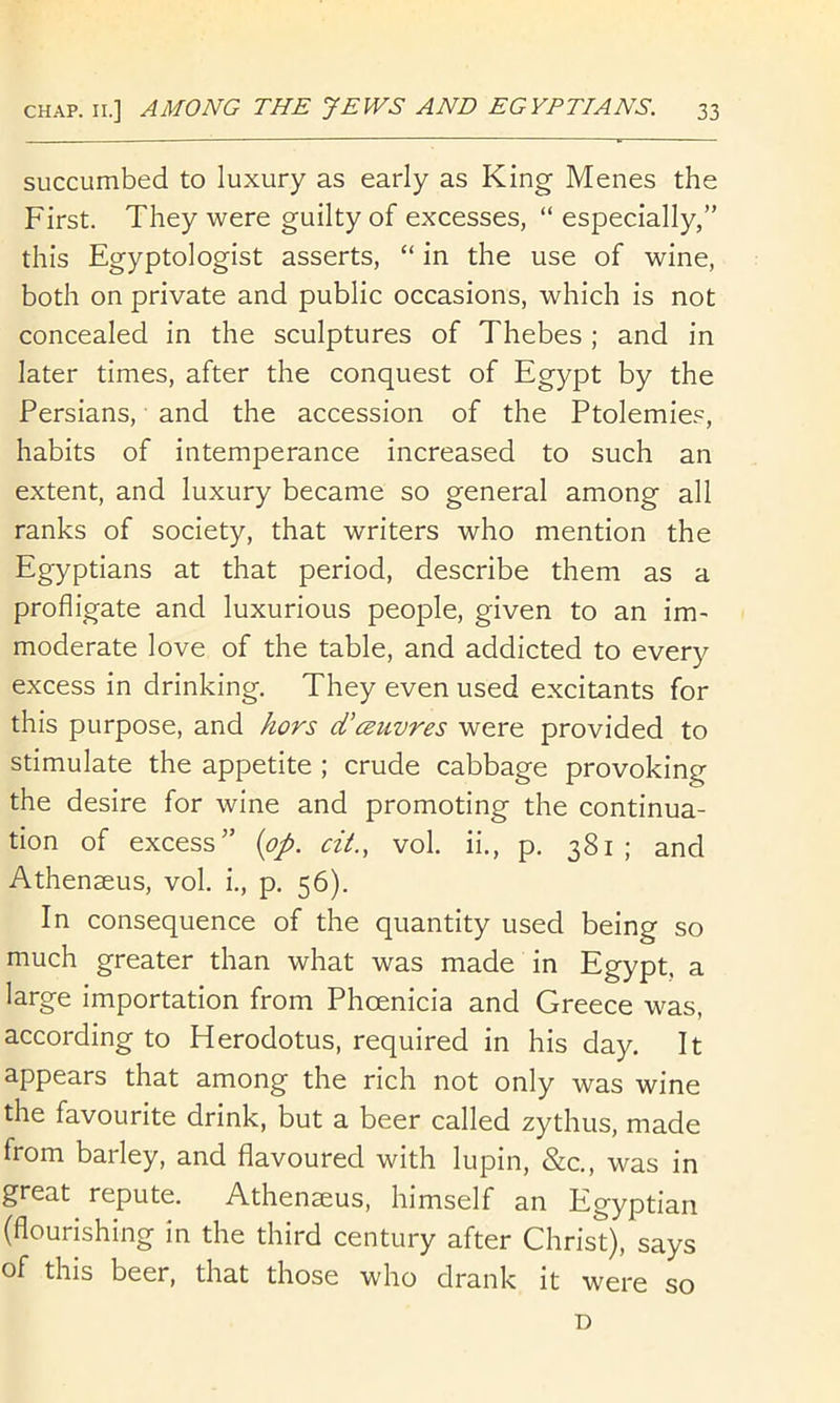 succumbed to luxury as early as King Menes the First. They were guilty of excesses, “ especially,” this Egyptologist asserts, “ in the use of wine, both on private and public occasions, which is not concealed in the sculptures of Thebes ; and in later times, after the conquest of Egypt by the Persians, and the accession of the Ptolemie.'^, habits of intemperance increased to such an extent, and luxury became so general among all ranks of society, that writers who mention the Egyptians at that period, describe them as a profligate and luxurious people, given to an im- moderate love of the table, and addicted to every excess in drinking. They even used excitants for this purpose, and hors d’csuvres were provided to stimulate the appetite ; crude cabbage provoking the desire for wine and promoting the continua- tion of excess” {pp. cit., vol. ii., p. 381; and Athenaeus, vol. i., p, 56). In consequence of the quantity used being so much greater than what was made in Egypt, a large importation from Phoenicia and Greece was, according to Herodotus, required in his day. It appears that among the rich not only was wine the favourite drink, but a beer called zythus, made from barley, and flavoured with lupin, &c., was in great repute. Athenseus, himself an Egyptian (flourishing in the third century after Christ), says of this beer, that those who drank it were so