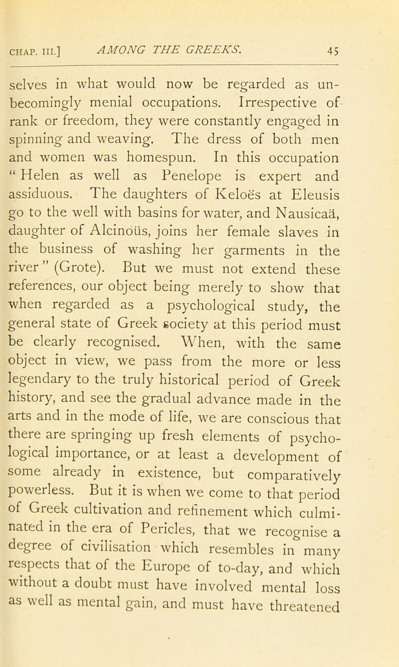 selves in what would now be regarded as un- becomingly menial occupations. Irrespective of rank or freedom, they were constantly engaged in spinning and weaving. The dress of both men and women was homespun. In this occupation “ Helen as well as Penelope is expert and assiduous. The daughters of Keloes at Eleusis go to the well with basins for water, and Nausicad, daughter of Alcinoiis, joins her female slaves in the business of washing her garments in the river ” (Grote). But we must not extend these references, our object being merely to show that when regarded as a psychological study, the general state of Greek society at this period must be clearly recognised. When, with the same object in view, we pass from the more or less legendary to the truly historical period of Greek history, and see the gradual advance made in the arts and in the mode of life, we are conscious that there are springing up fresh elements of psycho- logical importance, or at least a development of some already in existence, but comparatively powerless. But it is when we come to that period of Greek cultivation and refinement which culmi- nated in the era of Pericles, that we recognise a degree of civilisation which resembles in many respects that of the Europe of to-day, and which without a doubt must have involved mental loss as well as mental gain, and must have threatened