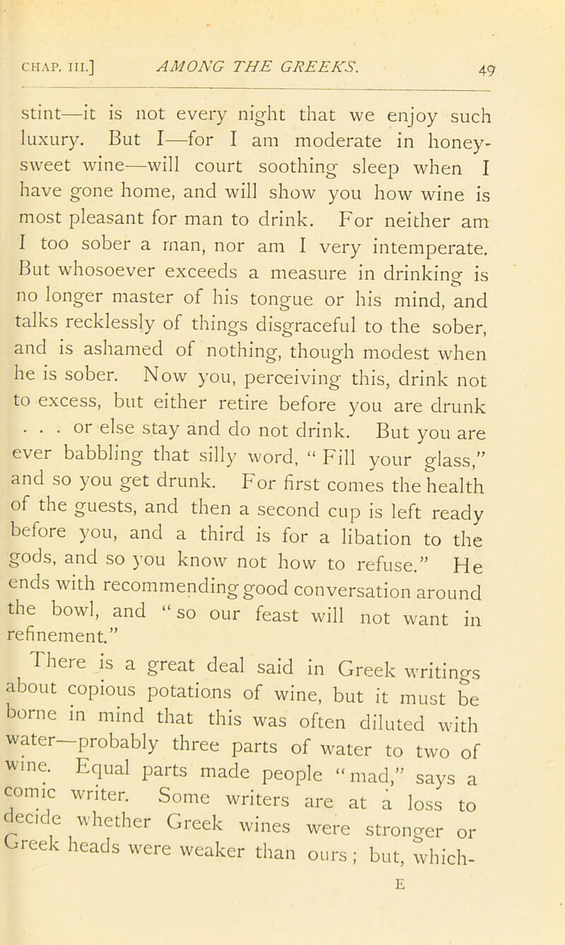 Stint—it is not every night that we enjoy such luxury. But I—for I am moderate in honey- sweet wine—will court soothing sleep when I have gone home, and will show you how wine is most pleasant for man to drink. For neither am I too sober a man, nor am I very intemperate. But whosoever exceeds a measure in drinking is no longer master of his tongue or his mind, and talks recklessly of things disgraceful to the sober, and is ashamed of nothing, though modest when he is sober. Now you, perceiving this, drink not to excess, but either retire before you are drunk ... or else stay and do not drink. But you are ever babbling that silly word, “ Fill your glass,” and so you get drunk. For first comes the health of the guests, and then a second cup is left ready before you, and a third is for a libation to the gods, and so you know not how to refuse,” He ends with recommending good conversation around the bowl, and “ so our feast will not want in refinement.” There is a great deal said in Greek writings about copious potations of wine, but it must be borne in mind that this was often diluted with water—probably three parts of water to two of wine. Equal parts made people “mad.” says a comic writer. Some writers are at a loss to eci e whether Greek wines were stronger or Greek heads were weaker than ours; but, which- E