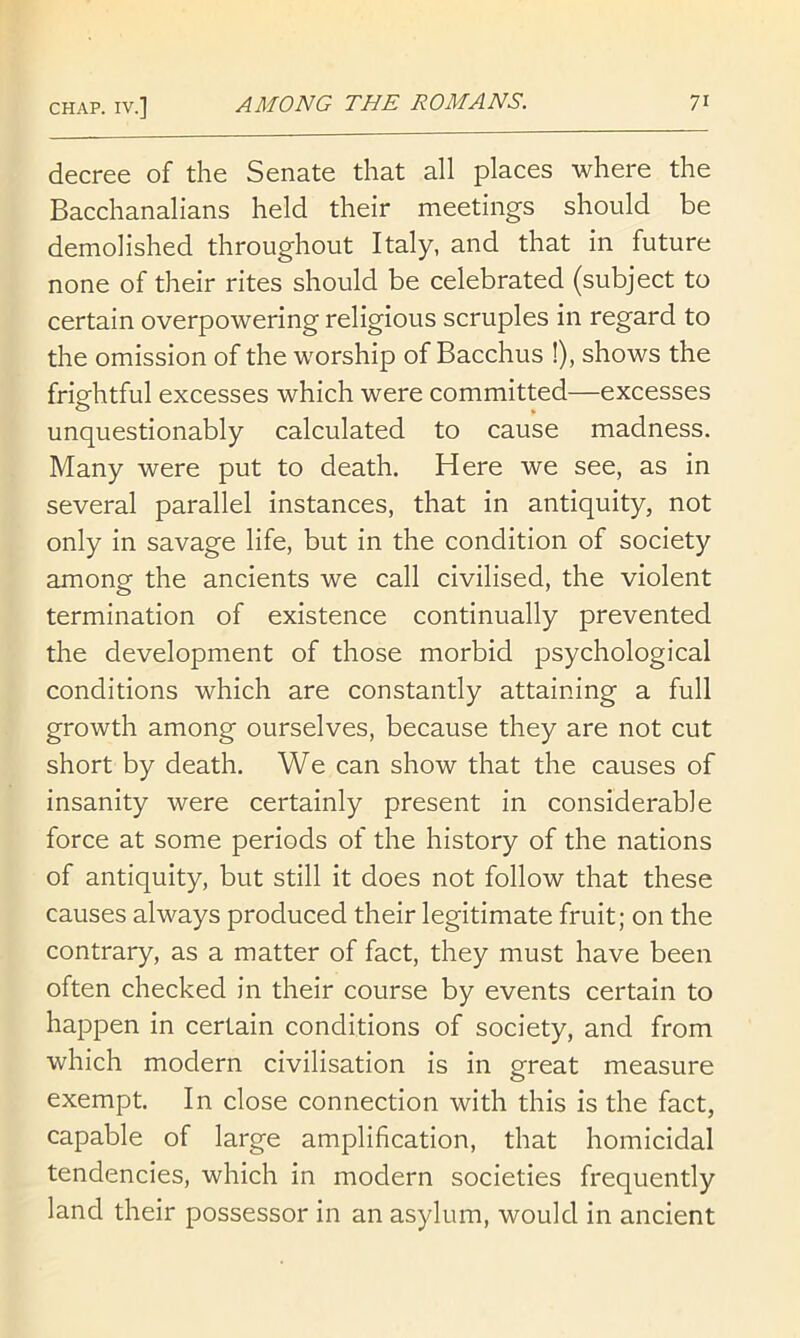 decree of the Senate that all places where the Bacchanalians held their meetings should be demolished throughout Italy, and that in future none of their rites should be celebrated (subject to certain overpowering religious scruples in regard to the omission of the worship of Bacchus !), shows the frightful excesses which were committed—excesses unquestionably calculated to cause madness. Many were put to death. Here we see, as in several parallel instances, that in antiquity, not only in savage life, but in the condition of society among the ancients we call civilised, the violent termination of existence continually prevented the development of those morbid psychological conditions which are constantly attaining a full growth among ourselves, because they are not cut short by death. We can show that the causes of insanity were certainly present in considerable force at some periods of the history of the nations of antiquity, but still it does not follow that these causes always produced their legitimate fruit; on the contrary, as a matter of fact, they must have been often checked in their course by events certain to happen in certain conditions of society, and from which modern civilisation is in great measure exempt. In close connection with this is the fact, capable of large amplification, that homicidal tendencies, which in modern societies frequently land their possessor in an asylum, would in ancient