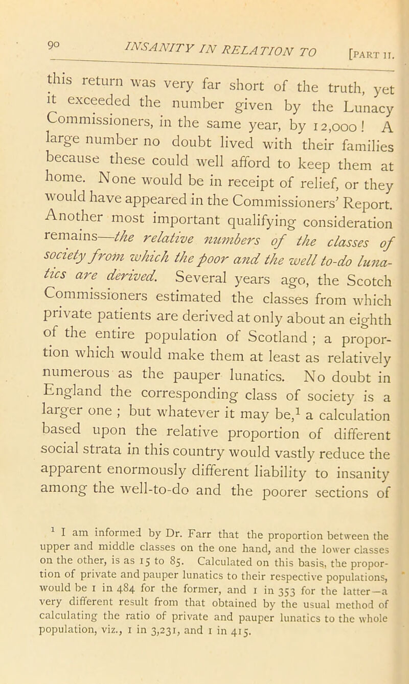 this return was very far short of the truth, yet It exceeded the number given by the Lunacy Commissioners, in the same year, by 12,000! A large number no doubt lived with their families because these could well afford to keep them at home. None would be in receipt of relief, or they would have appeared in the Commissioners’ Report. Another most important qualifying consideration remains—^/ze relative mtznbers of the classes of society from which the poor and the well to-do luna- tics are derived. Several years ago, the Scotch Commissioners estimated the classes from which private patients are derived at only about an eighth of the entire population of Scotland ; a propor- tion which would make them at least as relatively numerous as the pauper lunatics. No doubt in England the corresponding class of society is a larger one ; but whatever it may be,i a calculation based upon the relative proportion of different social strata in this country would vastly reduce the apparent enormously different liability to insanity among the well-to-do and the poorer sections of I am informed by Dr. Farr that the proportion between the upper and middle classes on the one hand, and the lower classes on the other, is as 15 to 85. Calculated on this basis, the propor- tion of private and pauper lunatics to their respective populations, would be I in 484 for the former, and i in 353 for the latter—a very different result from that obtained by the usual method of calculating the ratio of private and pauper lunatics to the whole population, viz., i in 3,231, and i in 415.