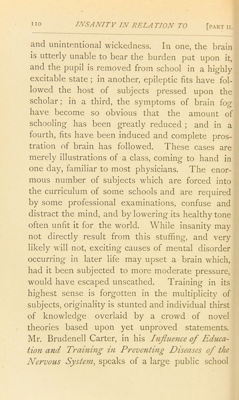 and unintentional wickedness. In one, the brain is utterly unable to bear the burden put upon it, and the pupil is removed from school in a highly excitable state ; in another, epileptic fits have fol- lowed the host of subjects pressed upon the scholar; in a third, the symptoms of brain fog have become so obvious that the amount of schooling has been greatly reduced ; and in a fourth, fits have been induced and complete pros- tration of brain has followed. These cases are merely illustrations of a class, coming to hand in one day, familiar to most physicians. The enor- mous number of subjects which are forced into the curriculum of some schools and are required by some professional examinations, confuse and distract the mind, and by lowering its healthy tone often unfit it for the world. While insanity may not directly result from this stuffing, and very likely will not, exciting causes of mental disorder occurring in later life may upset a brain which, had it been subjected to more moderate pressure, would have escaped unscathed. Training in its highest sense is forgotten in the multiplicity of subjects, originality is stunted and individual thirst of knowledge overlaid by a crowd of novel theories based upon yet unproved statements. Mr. Brudenell Carter, in his Influence of Educa- tion and T7'aining m Preventing Diseases of the Nervous System, speaks of a large public school