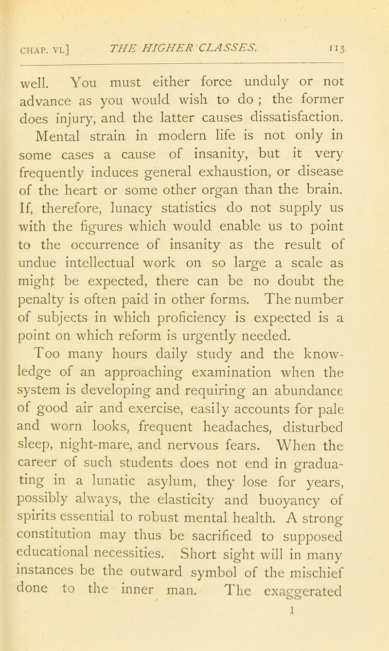 well. You must either force unduly or not advance as you would wish to do ; the former does injury, and the latter causes dissatisfaction. Mental strain in modern life is not only in some cases a cause of insanity, but it very frequently induces general exhaustion, or disease of the heart or some other organ than the brain. If, therefore, lunacy statistics do not supply us with the figures which would enable us to point to the occurrence of insanity as the result of undue intellectual work on so large a scale as might be expected, there can be no doubt the penalty is often paid in other forms. The number of subjects in which proficiency is expected is a point on which reform is urgently needed. Too many hours daily study and the know- ledge of an approaching examination when the system is developing and requiring an abundance of good air and exercise, easily accounts for pale and worn looks, frequent headaches, disturbed sleep, night-mare, and nervous fears. When the career of such students does not end in gradua- ting in a lunatic asylum, they lose for years, possibly always, the elasticity and buoyancy of spirits essential to robust mental health. A strongf constitution may thus be sacrificed to supposed educational necessities. Short sight will in many instances be the outward symbol of the mischief done to the inner man. The exaggerated