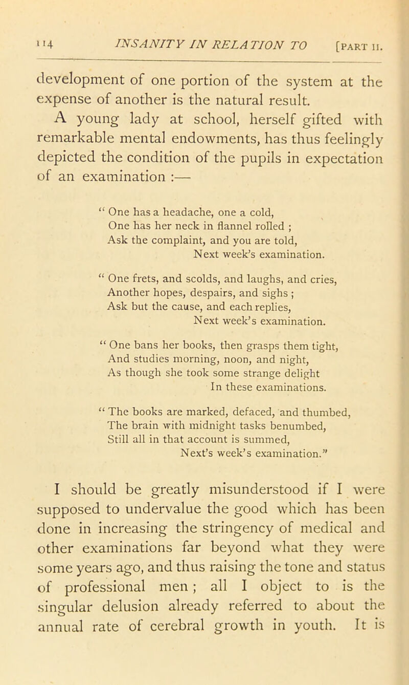 development of one portion of the system at the expense of another is the natural result. A young lady at school, herself gifted with remarkable mental endowments, has thus feelingly depicted the condition of the pupils in expectation of an examination :— “ One has a headache, one a cold, One has her neck in flannel rolled ; Ask the complaint, and you are told, Next week’s examination. “ One frets, and scolds, and laughs, and cries. Another hopes, despairs, and sighs ; Ask but the cause, and each replies. Next week’s examination. “ One bans her books, then grasps them tight. And studies morning, noon, and night. As though she took some strange delight In these examinations. “ The books are marked, defaced, and thumbed. The brain with midnight tasks benumbed. Still all in that account is summed, Next’s week’s examination.” I should be greatly misunderstood if I were supposed to undervalue the good which has been done in increasing the stringency of medical and other examinations far beyond what they were some years ago, and thus raising the tone and status of professional men; all I object to is the singular delusion already referred to about the annual rate of cerebral growth in youth. It Is